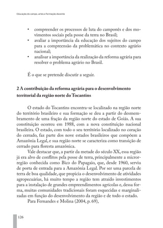 Educação do campo, artes e formação docente
126
•	 compreender os processos de luta do camponês e dos mo-
vimentos sociais pela posse da terra no Brasil;
•	 avaliar a importância da educação dos sujeitos do campo
para a compreensão da problemática no contexto agrário
nacional;
•	 analisar a importância da realização da reforma agrária para
resolver o problema agrário no Brasil.
É o que se pretende discutir a seguir.
2 A contribuição da reforma agrária para o desenvolvimento
territorial da região norte do Tocantins
O estado do Tocantins encontra-se localizado na região norte
do território brasileiro e sua formação se deu a partir do desmem-
bramento de uma fração da região norte do estado de Goiás. A sua
constituição ocorreu em 1988, com a nova constituição nacional
brasileira. O estado, com todo o seu território localizado no coração
do cerrado, faz parte dos nove estados brasileiros que compõem a
Amazônia Legal, e sua região norte se caracteriza como transição de
cerrado para floresta amazônica.
Vale destacar que, a partir da metade do século XX, essa região
já era alvo de conflitos pela posse de terra, principalmente a micror-
região conhecida como Bico do Papagaio, que, desde 1960, serviu
de porta de entrada para a Amazônia Legal. Por ser uma parcela de
terra de boa qualidade, que propicia o desenvolvimento de atividades
agropecuárias, há muito tempo a região tem atraído investimentos
para a instalação de grandes empreendimentos agrícolas e, dessa for-
ma, muitas comunidades tradicionais foram esquecidas e marginali-
zadas em função do desenvolvimento da região e de todo o estado.
Para Fernandes e Molina (2004, p. 69),
EDU CAMPO ARTES E FORMAÇÃO DOCENTE_V2.indd 126 23/05/2017 16:14:48
 