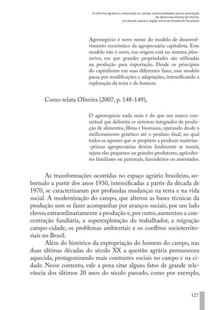 A reforma agrária e a educação no campo, potencialidades para a promoção
do desenvolvimento territorial:
um estudo sobre a região norte do Estado do Tocantins
127
Agronegócio é novo nome do modelo de desenvol-
vimento econômico da agropecuária capitalista. Esse
modelo não é novo, sua origem está no sistema plan-
tation, em que grandes propriedades são utilizadas
na produção para exportação. Desde os princípios
do capitalismo em suas diferentes fases, esse modelo
passa por modificações e adaptações, intensificando a
exploração da terra e do homem.
Como relata Oliveira (2007, p. 148-149),
O agronegócio nada mais é do que um marco con-
ceitual que delimita os sistemas integrados de produ-
ção de alimentos, fibras e biomassa, operando desde o
melhoramento genético até o produto final, no qual
todos os agentes que se propõem a produzir matérias-
-primas agropecuárias devem fatalmente se inserir,
sejam eles pequenos ou grandes produtores,agriculto-
res familiares ou patronais, fazendeiros ou assentados.
As transformações ocorridas no espaço agrário brasileiro, so-
bretudo a partir dos anos 1930, intensificadas a partir da década de
1970, se caracterizaram por profundas mudanças na terra e na vida
social. A modernização do campo, que alterou as bases técnicas da
produção sem se fazer acompanhar por avanços sociais, por um lado
elevou extraordinariamente a produção e,por outro,aumentou a con-
centração fundiária, a superexploração do trabalhador, a migração
campo-cidade, os problemas ambientais e os conflitos socioterrito-
riais no Brasil.
Além do histórico da expropriação do homem do campo, nas
duas últimas décadas do século XX a questão agrária permaneceu
aquecida, protagonizando mais contrastes sociais no campo e na ci-
dade. Nesse contexto, vale a pena citar alguns fatos de grande rele-
vância dos últimos 20 anos do século passado, como por exemplo,
EDU CAMPO ARTES E FORMAÇÃO DOCENTE_V2.indd 127 23/05/2017 16:14:48
 