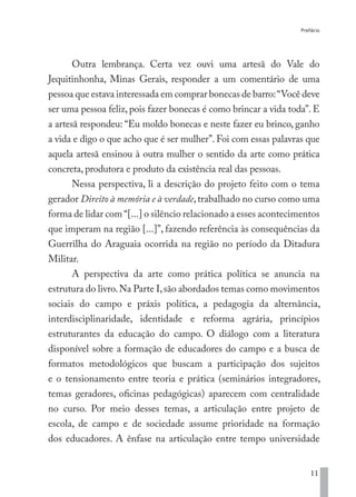 Prefácio
11
Outra lembrança. Certa vez ouvi uma artesã do Vale do
Jequitinhonha, Minas Gerais, responder a um comentário de uma
pessoa que estava interessada em comprar bonecas de barro:“Você deve
ser uma pessoa feliz, pois fazer bonecas é como brincar a vida toda”. E
a artesã respondeu: “Eu moldo bonecas e neste fazer eu brinco, ganho
a vida e digo o que acho que é ser mulher”. Foi com essas palavras que
aquela artesã ensinou à outra mulher o sentido da arte como prática
concreta, produtora e produto da existência real das pessoas.
Nessa perspectiva, li a descrição do projeto feito com o tema
gerador Direito à memória e à verdade,trabalhado no curso como uma
forma de lidar com “[...] o silêncio relacionado a esses acontecimentos
que imperam na região [...]”, fazendo referência às consequências da
Guerrilha do Araguaia ocorrida na região no período da Ditadura
Militar.
A perspectiva da arte como prática política se anuncia na
estrutura do livro.Na Parte I,são abordados temas como movimentos
sociais do campo e práxis política, a pedagogia da alternância,
interdisciplinaridade, identidade e reforma agrária, princípios
estruturantes da educação do campo. O diálogo com a literatura
disponível sobre a formação de educadores do campo e a busca de
formatos metodológicos que buscam a participação dos sujeitos
e o tensionamento entre teoria e prática (seminários integradores,
temas geradores, oficinas pedagógicas) aparecem com centralidade
no curso. Por meio desses temas, a articulação entre projeto de
escola, de campo e de sociedade assume prioridade na formação
dos educadores. A ênfase na articulação entre tempo universidade
EDU CAMPO ARTES E FORMAÇÃO DOCENTE_V2.indd 11 23/05/2017 16:14:44
 