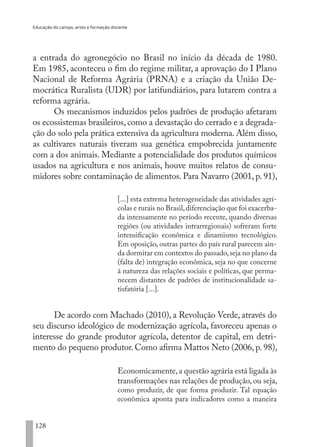 Educação do campo, artes e formação docente
128
a entrada do agronegócio no Brasil no início da década de 1980.
Em 1985, aconteceu o fim do regime militar, a aprovação do I Plano
Nacional de Reforma Agrária (PRNA) e a criação da União De-
mocrática Ruralista (UDR) por latifundiários, para lutarem contra a
reforma agrária.
Os mecanismos induzidos pelos padrões de produção afetaram
os ecossistemas brasileiros, como a devastação do cerrado e a degrada-
ção do solo pela prática extensiva da agricultura moderna. Além disso,
as cultivares naturais tiveram sua genética empobrecida juntamente
com a dos animais. Mediante a potencialidade dos produtos químicos
usados na agricultura e nos animais, houve muitos relatos de consu-
midores sobre contaminação de alimentos. Para Navarro (2001, p. 91),
[...] esta extrema heterogeneidade das atividades agrí-
colas e rurais no Brasil,diferenciação que foi exacerba-
da intensamente no período recente, quando diversas
regiões (ou atividades intrarregionais) sofreram forte
intensificação econômica e dinamismo tecnológico.
Em oposição, outras partes do país rural parecem ain-
da dormitar em contextos do passado,seja no plano da
(falta de) integração econômica, seja no que concerne
à natureza das relações sociais e políticas, que perma-
necem distantes de padrões de institucionalidade sa-
tisfatória [...].
De acordo com Machado (2010), a Revolução Verde, através do
seu discurso ideológico de modernização agrícola, favoreceu apenas o
interesse do grande produtor agrícola, detentor de capital, em detri-
mento do pequeno produtor. Como afirma Mattos Neto (2006, p. 98),
Economicamente,a questão agrária está ligada às
transformações nas relações de produção, ou seja,
como produzir, de que forma produzir. Tal equação
econômica aponta para indicadores como a maneira
EDU CAMPO ARTES E FORMAÇÃO DOCENTE_V2.indd 128 23/05/2017 16:14:48
 