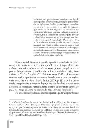 Educação do campo, artes e formação docente
130
[...] em termos que reduzem a sua riqueza de signifi-
cados: política compensatória,condições para amplia-
ção da agricultura familiar, caminho para o combate
contra a pobreza no campo, inserção de pequenos
agricultores de forma competitiva no mercado. A re-
forma agrária tem um pouco de cada um desses com-
ponentes, mas é também um caminho para devolver
a dignidade a um contingente dos que querem fazer
da terra seu lugar de reprodução. Dessa perspectiva,
as demandas que têm se gerado nos assentamentos
apontam para refazer a leitura corrente sobre o rural
como o espaço de precariedade: escolar,saúde,espaços
comunitários, acesso a bens de consumo, lazer; mostra
a utopia de recriá-lo como espaço de novas formas de
sociabilidade e não só de produção.
Diante de tal situação, a questão agrária e a ausência da refor-
ma agrária brasileira remetem a um problema socioespacial, em que
a classe campesina deixa suas raízes e começa uma peregrinação em
prol da luta pela terra, reivindicando a reforma agrária no país. Já nos
artigos da Revista Brasiliense15
, publicados entre 1955 e 1964, encon-
tram-se vários apontamentos acerca daquilo que a questão agrária
viria a ser. Em um deles, Prado Junior (1979, p. 18) a define como
sendo “em primeiro e principal lugar, a relação de efeito e causa entre
a miséria da população rural brasileira e o tipo de estrutura agrária do
país, cujo traço consiste na acentuada concentração fundiária”.
No contexto ampliado da questão agrária a partir do processo de
15 A Revista Brasiliense foi uma revista brasileira, de tendência marxista ortodoxa,
fundada por Caio Prado Júnior, em 1955, com o propósito declarado de ser um
espaço no qual “se congregassem escritores e estudiosos de assuntos brasileiros
interessados em examinar e debater” os problemas econômicos, sociais e políticos
do país, como afirmava em seu manifesto de fundação [Revista Brasiliense, nº 1,
1955] (apud HALLEWELL, 2005, p. 486).
EDU CAMPO ARTES E FORMAÇÃO DOCENTE_V2.indd 130 23/05/2017 16:14:49
 