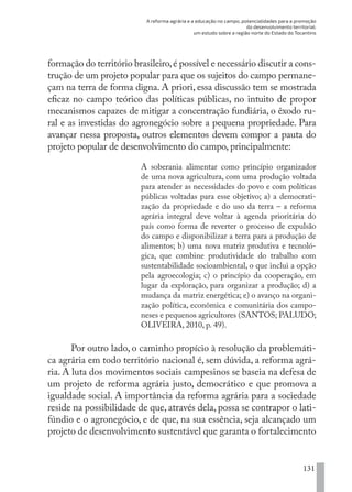 A reforma agrária e a educação no campo, potencialidades para a promoção
do desenvolvimento territorial:
um estudo sobre a região norte do Estado do Tocantins
131
formação do território brasileiro,é possível e necessário discutir a cons-
trução de um projeto popular para que os sujeitos do campo permane-
çam na terra de forma digna. A priori, essa discussão tem se mostrada
eficaz no campo teórico das políticas públicas, no intuito de propor
mecanismos capazes de mitigar a concentração fundiária, o êxodo ru-
ral e as investidas do agronegócio sobre a pequena propriedade. Para
avançar nessa proposta, outros elementos devem compor a pauta do
projeto popular de desenvolvimento do campo, principalmente:
A soberania alimentar como princípio organizador
de uma nova agricultura, com uma produção voltada
para atender as necessidades do povo e com políticas
públicas voltadas para esse objetivo; a) a democrati-
zação da propriedade e do uso da terra – a reforma
agrária integral deve voltar à agenda prioritária do
país como forma de reverter o processo de expulsão
do campo e disponibilizar a terra para a produção de
alimentos; b) uma nova matriz produtiva e tecnoló-
gica, que combine produtividade do trabalho com
sustentabilidade socioambiental, o que inclui a opção
pela agroecologia; c) o princípio da cooperação, em
lugar da exploração, para organizar a produção; d) a
mudança da matriz energética; e) o avanço na organi-
zação política, econômica e comunitária dos campo-
neses e pequenos agricultores (SANTOS; PALUDO;
OLIVEIRA, 2010, p. 49).
Por outro lado, o caminho propício à resolução da problemáti-
ca agrária em todo território nacional é, sem dúvida, a reforma agrá-
ria. A luta dos movimentos sociais campesinos se baseia na defesa de
um projeto de reforma agrária justo, democrático e que promova a
igualdade social. A importância da reforma agrária para a sociedade
reside na possibilidade de que, através dela, possa se contrapor o lati-
fúndio e o agronegócio, e de que, na sua essência, seja alcançado um
projeto de desenvolvimento sustentável que garanta o fortalecimento
EDU CAMPO ARTES E FORMAÇÃO DOCENTE_V2.indd 131 23/05/2017 16:14:49
 