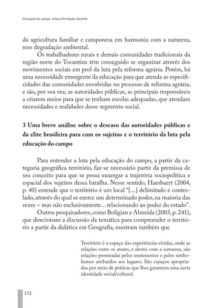 Educação do campo, artes e formação docente
132
da agricultura familiar e camponesa em harmonia com a natureza,
sem degradação ambiental.
Os trabalhadores rurais e demais comunidades tradicionais da
região norte do Tocantins têm conseguido se organizar através dos
movimentos sociais em prol da luta pela reforma agrária. Porém, há
uma necessidade emergente da educação para que atenda as especifi-
cidades das comunidades envolvidas no processo de reforma agrária,
e são, por sua vez, as autoridades públicas, as principais responsáveis
a criarem meios para que se tenham escolas adequadas, que atendam
necessidades e realidades desse segmento social.
3 Uma breve análise sobre o descaso das autoridades públicas e
da elite brasileira para com os sujeitos e o território da luta pela
educação do campo
Para entender a luta pela educação do campo, a partir da ca-
tegoria geográfica território, faz-se necessário partir da premissa de
seu conceito para que se possa enxergar a trajetória sociopolítica e
espacial dos sujeitos dessa batalha. Nesse sentido, Haesbaert (2004,
p. 40) entende que o território é um local “[...] delimitado e contro-
lado, através do qual se exerce um determinado poder, na maioria das
vezes – mas não exclusivamente... relacionando ao poder do estado”.
Outros pesquisadores,como Boligian e Almeida (2003,p.241),
que direcionam a discussão da temática para compreender o territó-
rio a partir da didática em Geografia, mostram também que
Território é o espaço das experiências vividas, onde as
relações entre os atores, e destes com a natureza, são
relações permeadas pelos sentimentos e pelos simbo-
lismos atribuídos aos lugares. São espaços apropria-
dos por meio de práticas que lhes garantem uma certa
identidade social/cultural.
EDU CAMPO ARTES E FORMAÇÃO DOCENTE_V2.indd 132 23/05/2017 16:14:49
 