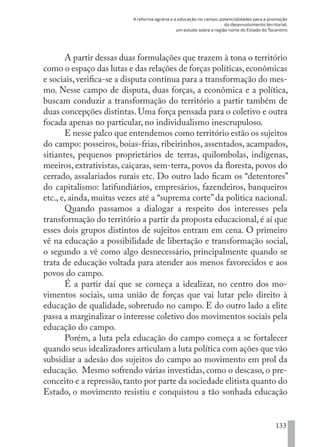 A reforma agrária e a educação no campo, potencialidades para a promoção
do desenvolvimento territorial:
um estudo sobre a região norte do Estado do Tocantins
133
A partir dessas duas formulações que trazem à tona o território
como o espaço das lutas e das relações de forças políticas,econômicas
e sociais, verifica-se a disputa contínua para a transformação do mes-
mo. Nesse campo de disputa, duas forças, a econômica e a política,
buscam conduzir a transformação do território a partir também de
duas concepções distintas. Uma força pensada para o coletivo e outra
focada apenas no particular, no individualismo inescrupuloso.
E nesse palco que entendemos como território estão os sujeitos
do campo: posseiros, boias-frias, ribeirinhos, assentados, acampados,
sitiantes, pequenos proprietários de terras, quilombolas, indígenas,
meeiros, extrativistas, caiçaras, sem-terra, povos da floresta, povos do
cerrado, assalariados rurais etc. Do outro lado ficam os “detentores”
do capitalismo: latifundiários, empresários, fazendeiros, banqueiros
etc., e, ainda, muitas vezes até a “suprema corte” da politica nacional.
Quando passamos a dialogar a respeito dos interesses pela
transformação do território a partir da proposta educacional, é aí que
esses dois grupos distintos de sujeitos entram em cena. O primeiro
vê na educação a possibilidade de libertação e transformação social,
o segundo a vê como algo desnecessário, principalmente quando se
trata de educação voltada para atender aos menos favorecidos e aos
povos do campo.
É a partir daí que se começa a idealizar, no centro dos mo-
vimentos sociais, uma união de forças que vai lutar pelo direito à
educação de qualidade, sobretudo no campo. E do outro lado a elite
passa a marginalizar o interesse coletivo dos movimentos sociais pela
educação do campo.
Porém, a luta pela educação do campo começa a se fortalecer
quando seus idealizadores articulam a luta política com ações que vão
subsidiar a adesão dos sujeitos do campo ao movimento em prol da
educação. Mesmo sofrendo várias investidas, como o descaso, o pre-
conceito e a repressão,tanto por parte da sociedade elitista quanto do
Estado, o movimento resistiu e conquistou a tão sonhada educação
EDU CAMPO ARTES E FORMAÇÃO DOCENTE_V2.indd 133 23/05/2017 16:14:49
 
