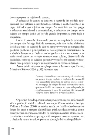 Educação do campo, artes e formação docente
134
do campo para os sujeitos do campo.
A educação do campo se constitui a partir de um modelo edu-
cacional que valoriza a identidade, a cultura, o conhecimento e as
especificidades dos sujeitos do campo. Ao contrário do que prega
a educação tradicional e conservadora, a educação do campo vê o
sujeito do campo como um ser de grande importância para toda a
sociedade.
Como é do conhecimento de poucos, a conquista da educação
do campo não foi algo fácil de acontecer, pois não muito diferente
dos dias atuais, os sujeitos do campo sempre viveram às margens das
políticas públicas e, principalmente, dos segmentos educacionais. A
sociedade burguesa se dedicou ao longo dos anos a ver e mostrar o
meio rural como um espaço atrasado, sem cultura, distanciado da
sociedade, como se os sujeitos que nele vivem fossem apenas respon-
sáveis para produzir e suprir com alimentos os centros urbanos.
Ao contrário dessa concepção perversa sobre o campo, Ramos,
Moreira e Santos (2004, p. 33) mostram que
O campo é concebido como um espaço rico e diverso,
ao mesmo tempo produto e produtor de cultura. É
essa capacidade produtora de cultura que o consti-
tui em espaço de criação do novo e do criativo e não,
quando reduzido meramente ao espaço da produção
econômica, como o lugar do atraso, da não cultura. O
campo é acima de tudo o espaço da cultura.
O próprio Estado,por muito tempo,desconsiderou as formas de
vida e produção social e cultural no campo. Como mostram Arroyo,
Caldart e Molina (2004), as escolas rurais do Brasil sobreviveram ao
longo dos anos à margem das políticas públicas educacionais, e como
consequência os avanços ocorridos na educação nas duas últimas déca-
das não foram suficientes para garantir aos povos do campo,ao menos,
o direito de serem assistidos por uma educação básica de qualidade.
EDU CAMPO ARTES E FORMAÇÃO DOCENTE_V2.indd 134 23/05/2017 16:14:49
 