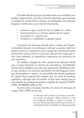 A reforma agrária e a educação no campo, potencialidades para a promoção
do desenvolvimento territorial:
um estudo sobre a região norte do Estado do Tocantins
135
O modelo de educação,que até então existia,era concebido como
política compensatória, com base curricular alienatória que mascarava
a realidade de mundo. Nesse contexto, era privilegiada uma educação
burguesa e tendenciosa, e, por meio de tal proposta,
•	 ensinava-se que o modo de vida na cidade era o ideal;
•	 descaracterizava-se a vida dos sujeitos do/no campo;
•	 incentivava-se o êxodo rural;
•	 fortalecia-se o latifúndio e o grande capital.
A proposta de educação pensada para o campo pela burgue-
sia brasileira baseava-se na educação rural que se pautava sobre um
projeto externo ao campesinato. Já nas propostas reivindicadas pelos
movimentos sociais primava-se por uma educação do campo que ti-
nha como referência as experiências camponesas de resistência em
seus territórios.
Na verdade, a imagem de toda a proposta de educação voltada
para o campo tinha base no interesse do coronelismo e do latifúndio,
que buscavam solidificar uma educação organizada e dividida por clas-
ses que atendesse aos interesses particulares de toda burguesia rural e
que desconsiderava o anseio e as necessidades das demais populações
do campo. Nessa projeção, fica evidente que “no modo de produção
capitalista a educação não visa atender ao bem-estar coletivo, mas, às
necessidades de produção/reprodução ampliada do capital” (CAMA-
CHO; ALMEIDA, 2008, p. 49).
A partir dessa concepção histórica do atraso da educação do
campo, Leite (1999), mostra que
A educação rural no Brasil, por motivos sociocultu-
rais, sempre foi relegada a planos inferiores, e teve
por retaguarda ideológica o elitismo acentuado do
processo educacional, aqui instalado pelos jesuítas e a
interpretação político-ideológica da oligarquia agrária
EDU CAMPO ARTES E FORMAÇÃO DOCENTE_V2.indd 135 23/05/2017 16:14:49
 