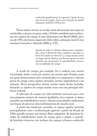 Educação do campo, artes e formação docente
136
conhecida popularmente na expressão: “gente da roça
não carece de estudos. Isso é coisa de gente da cidade”
(anônimo) (LEITE, 1999, p.14).
Nessa ordem, mesmo as escolas rurais demoraram anos para ser
construídas,e pouco,ou quase nada,o Estado contribuiu para a educa-
ção dos sujeitos do campo. Como observamos em Brasil (2002), até o
ano de 1991,não houve sequer um relato sobre a educação rural.Como
mostram Camacho e Almeida (2008, p. 179),
Apesar de todos os direitos educacionais conquista-
dos, como “o direito de todo o cidadão, a educação é o
dever do estado em ofertá-la”, o campo sempre esteve
à margem desses direitos, que ficaram apenas no nível
abstrato, não alcançando as especificidades necessá-
rias às realidades do campo.
A escola do campo, por exemplo, foi e, embora com menos
intensidade, ainda é vista por muitos, até mesmo pelo Estado, como
um gasto desnecessário, pois compreendem os camponeses e demais
povos do campo como sujeitos atrasados, inertes, improdutivos e em
extinção. Nessa perspectiva, muitas escolas rurais foram fechadas,
deixando os sujeitos do campo muitas vezes sem sua principal refe-
rência cultural.
A educação do campo em todo território nacional nasce com
uma proposta comum: de maneira igualitária, visa a reparar os danos
causados aos trabalhadores rurais e demais comunidades tradicionais
em função do processo desenvolvimentista do mundo rural.
A partir das mudanças ocorridas no espaço agrário nacional,
principalmente com a modernização agrícola a partir da década de
1960, quando ocorreu um intenso fluxo migratório de inúmeras fa-
mílias de trabalhadores rurais do campo para a cidade, a socieda-
de brasileira vivenciou um inchaço dos espaços urbanos, conhecido
EDU CAMPO ARTES E FORMAÇÃO DOCENTE_V2.indd 136 23/05/2017 16:14:49
 