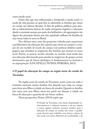 A reforma agrária e a educação no campo, potencialidades para a promoção
do desenvolvimento territorial:
um estudo sobre a região norte do Estado do Tocantins
137
como êxodo rural.
Outro fato que tem influenciado e fortalecido o êxodo rural é o
modo de vida precário ao qual têm se submetido as famílias que vivem
no campo nas últimas décadas. A falta de políticas públicas para aten-
der as infraestruturas básicas de saúde, transporte, logística e educação,
aliada à constante ameaça por parte dos latifúndios e do agronegócio são
alguns dos principais fatores que têm expulsado milhares de famílias de
suas terras todos os anos no Brasil.
Nos últimos anos, uma das propostas voltadas para equacionar
a problemática da educação dos sujeitos que vivem no campo é a cria-
ção de um modelo de escola do campo com práticas didático-peda-
gógicas que atendam às exigências das famílias que moram no meio
rural. Porém, as poucas escolas situadas no mundo rural ainda têm
sua educação direcionada para atender às exigências de grupos sociais
dominantes, que de forma ideológica se fundamentam na exclusão e
na expropriação (LOCATELLI; NUNES; PEREIRA, 2013).
4 O papel da educação do campo na região norte do estado do
Tocantins
Na região norte do estado do Tocantins, assim como em todo o
território nacional, muitas famílias têm deixado suas vidas no campo
para levar seus filhos à cidade em busca de estudos.Quando as famílias
não saem com seus filhos, veem-nos partir em direção à cidade em
busca de educação e garantia de um futuro melhor.
Nessa perspectiva, Nunes (2014) expõe que
O Estado de Tocantins, com tantas disparidades so-
cioeconômicas e culturais internas, e até em relação
a outras regiões, enfrenta enormes desafios para a
educação do campo no estado, tais como: a qualifi-
cação docente para trabalhar com alunos e alunas da
área rural com níveis diferentes de escolaridade, e de
EDU CAMPO ARTES E FORMAÇÃO DOCENTE_V2.indd 137 23/05/2017 16:14:49
 