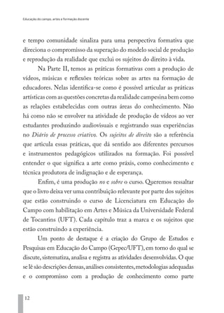 Educação do campo, artes e formação docente
12
e tempo comunidade sinaliza para uma perspectiva formativa que
direciona o compromisso da superação do modelo social de produção
e reprodução da realidade que exclui os sujeitos do direito à vida.
Na Parte II, temos as práticas formativas com a produção de
vídeos, músicas e reflexões teóricas sobre as artes na formação de
educadores. Nelas identifica-se como é possível articular as práticas
artísticas com as questões concretas da realidade campesina bem como
as relações estabelecidas com outras áreas do conhecimento. Não
há como não se envolver na atividade de produção de vídeos ao ver
estudantes produzindo audiovisuais e registrando suas experiências
no Diário de processo criativo. Os sujeitos de direito são a referência
que articula essas práticas, que dá sentido aos diferentes percursos
e instrumentos pedagógicos utilizados na formação. Foi possível
entender o que significa a arte como práxis, como conhecimento e
técnica produtora de indignação e de esperança.
Enfim, é uma produção no e sobre o curso. Queremos ressaltar
que o livro deixa ver uma contribuição relevante por parte dos sujeitos
que estão construindo o curso de Licenciatura em Educação do
Campo com habilitação em Artes e Música da Universidade Federal
de Tocantins (UFT). Cada capítulo traz a marca e os sujeitos que
estão construindo a experiência.
Um ponto de destaque é a criação do Grupo de Estudos e
Pesquisas em Educação do Campo (Gepec/UFT), em torno do qual se
discute, sistematiza, analisa e registra as atividades desenvolvidas. O que
se lê são descrições densas,análises consistentes,metodologias adequadas
e o compromisso com a produção de conhecimento como parte
EDU CAMPO ARTES E FORMAÇÃO DOCENTE_V2.indd 12 23/05/2017 16:14:44
 