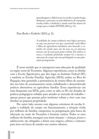 Educação do campo, artes e formação docente
138
aprendizagem; o difícil acesso às escolas ou pelas longas
distâncias a percorrer ou pela deficiência do transporte
escolar, enfim, o desfecho, o êxodo rural dos alunos do
campo para a cidade (NUNES, 2014, p. 11).
Para Rodo e Enderle (2012, p. 2),
A realidade do campo evidencia uma lógica perversa,
ou seja, um processo em que a juventude rural, filhos
e filhas de agricultores familiares, têm buscado o ca-
minho do estudo para sair da roça ou, no processo
inverso, sair da roça para poder estudar. Em ambos os
casos, o resultado produzido sempre foi o mesmo: a
educação do campo não tem privilegiado os seus prin-
cipais protagonistas.
É nesse sentido que se emergencia uma educação de qualidade
na região norte do Tocantins. Algumas experiências, como as obtidas
com a Escola Agrotécnica, que deu lugar ao Instituto Federal (IF),
e também as Escolas Famílias Agrícolas (EFA), ambas no Bico do
Papagaio, têm garantido a permanência de muitos filhos de assenta-
dos nos lotes de assentamentos rurais, trabalhando e desenvolvendo
práticas alternativas na agricultura familiar. Essas experiências são
mais frequentes nas EFAs, pois, como se sabe, os IFs são dotados de
práticas pedagógicas voltadas para atender ao mercado de trabalho –
apenas poucos que passam pelos institutos voltam a viver com suas
famílias na pequena propriedade.
Por outro lado, mesmo com algumas estruturas de escolas li-
gadas à realidade do campo em funcionamento, a situação vivida
por milhares de famílias campesinas na peregrinação pela busca da
educação no norte do Tocantins é bastante caótica. Todos os anos
milhares de famílias amargam essa triste situação – crianças, jovens e
adolescentes são obrigados a deixar suas origens, cultura e costumes
para irem em busca de estudos nos centros urbanos.
EDU CAMPO ARTES E FORMAÇÃO DOCENTE_V2.indd 138 23/05/2017 16:14:49
 
