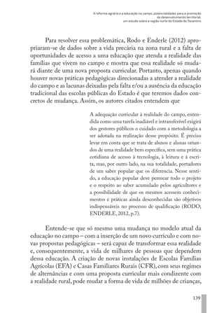 A reforma agrária e a educação no campo, potencialidades para a promoção
do desenvolvimento territorial:
um estudo sobre a região norte do Estado do Tocantins
139
Para resolver essa problemática, Rodo e Enderle (2012) apro-
priaram-se de dados sobre a vida precária na zona rural e a falta de
oportunidades de acesso a uma educação que atenda a realidade das
famílias que vivem no campo e mostra que essa realidade só muda-
rá diante de uma nova proposta curricular. Portanto, apenas quando
houver novas práticas pedagógicas direcionadas a atender a realidade
do campo e as lacunas deixadas pela falta e/ou a ausência da educação
tradicional das escolas públicas do Estado é que teremos dados con-
cretos de mudança. Assim, os autores citados entendem que
A adequação curricular à realidade do campo, enten-
dida como uma tarefa inadiável e intransferível exigirá
dos gestores públicos o cuidado com a metodologia a
ser adotada na realização desse propósito. É preciso
levar em conta que se trata de alunos e alunas oriun-
dos de uma realidade bem específica, sem uma prática
cotidiana de acesso à tecnologia, à leitura e à escri-
ta, mas, por outro lado, na sua totalidade, portadores
de um saber popular que os diferencia. Nesse senti-
do, a educação popular deve permear todo o projeto
e o respeito ao saber acumulado pelos agricultores e
a possibilidade de que os mesmos acessem conheci-
mentos e práticas ainda desconhecidas são objetivos
indispensáveis no processo de qualificação (RODO;
ENDERLE, 2012, p.7).
Entende-se que só mesmo uma mudança no modelo atual da
educação no campo – com a inserção de um novo currículo e com no-
vas propostas pedagógicas – será capaz de transformar essa realidade
e, consequentemente, a vida de milhares de pessoas que dependem
dessa educação. A criação de novas instalações de Escolas Famílias
Agrícolas (EFA) e Casas Familiares Rurais (CFR),com seus regimes
de alternâncias e com uma proposta curricular mais condizente com
a realidade rural, pode mudar a forma de vida de milhões de crianças,
EDU CAMPO ARTES E FORMAÇÃO DOCENTE_V2.indd 139 23/05/2017 16:14:49
 