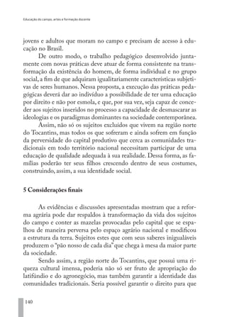 Educação do campo, artes e formação docente
140
jovens e adultos que moram no campo e precisam de acesso à edu-
cação no Brasil.
De outro modo, o trabalho pedagógico desenvolvido junta-
mente com novas práticas deve atuar de forma consistente na trans-
formação da existência do homem, de forma individual e no grupo
social,a fim de que adquiram igualitariamente características subjeti-
vas de seres humanos. Nessa proposta, a execução das práticas peda-
gógicas deverá dar ao indivíduo a possibilidade de ter uma educação
por direito e não por esmola, e que, por sua vez, seja capaz de conce-
der aos sujeitos inseridos no processo a capacidade de desmascarar as
ideologias e os paradigmas dominantes na sociedade contemporânea.
Assim, não só os sujeitos excluídos que vivem na região norte
do Tocantins, mas todos os que sofreram e ainda sofrem em função
da perversidade do capital produtivo que cerca as comunidades tra-
dicionais em todo território nacional necessitam participar de uma
educação de qualidade adequada à sua realidade. Dessa forma, as fa-
mílias poderão ter seus filhos crescendo dentro de seus costumes,
construindo, assim, a sua identidade social.
5 Considerações finais
As evidências e discussões apresentadas mostram que a refor-
ma agrária pode dar respaldos à transformação da vida dos sujeitos
do campo e conter as mazelas provocadas pelo capital que se espa-
lhou de maneira perversa pelo espaço agrário nacional e modificou
a estrutura da terra. Sujeitos estes que com seus saberes inigualáveis
produzem o “pão nosso de cada dia”que chega à mesa da maior parte
da sociedade.
Sendo assim, a região norte do Tocantins, que possui uma ri-
queza cultural imensa, poderia não só ser fruto de apropriação do
latifúndio e do agronegócio, mas também garantir a identidade das
comunidades tradicionais. Seria possível garantir o direito para que
EDU CAMPO ARTES E FORMAÇÃO DOCENTE_V2.indd 140 23/05/2017 16:14:49
 
