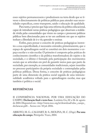 A reforma agrária e a educação no campo, potencialidades para a promoção
do desenvolvimento territorial:
um estudo sobre a região norte do Estado do Tocantins
141
esses sujeitos permanecessem e produzissem na terra desde que se ti-
vesse o direcionamento de políticas públicas para atender suas neces-
sidades específicas, como transporte, saúde e educação de qualidade.
Para tanto,é preciso que haja uma reforma da política educacional,
capaz de introduzir novas práticas pedagógicas que absorvam a realida-
de vivida pelas comunidades que vivem no campo e promover políticas
públicas bem direcionadas para se ter um ambiente em que os sujeitos
tenham a liberdade de ir e vir,aprender e ensinar.
Enfim, para pensar o conceito de práticas pedagógicas ineren-
tes a essa especificidade, é necessário entender, primeiramente, que o
espaço de aprendizagem social se constitui em dois momentos: o es-
paço escolar e o não escolar. O primeiro é composto pelas práticas do
conhecimento científico e da política transformadora do sujeito e da
sociedade, e o último é formado pela participação dos movimentos
sociais que se articulam em prol de garantir meios para que parte da
sociedade, por exemplo, as comunidades tradicionais, sejam inseridas
no processo participativo da própria sociedade e contempladas pelas
políticas públicas. Dessa forma, o conceito de práticas pedagógicas
parte de uma dimensão da prática social seguida de uma intencio-
nalidade acadêmica voltada para a aprendizagem escolar, mas que
também é política e social.
REFERÊNCIAS
II CONFERÊNCIA NACIONAL POR UMA EDUCAÇÃO DO
CAMPO. Declaração final e texto base. Luziânia-Go, 02 a 06 de agosto
de 2004.Disponível em: <http://www.moc.org.br/download/educ_campo_
declaracao.pdf>. Acesso em: 10 jul. 2016.
ARROYO, M. G.; CALDART, R. S.; MOLINA, M. C. (Orgs). Por uma
educação do campo. Petrópolis: Vozes, 2004.
EDU CAMPO ARTES E FORMAÇÃO DOCENTE_V2.indd 141 23/05/2017 16:14:49
 