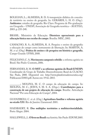 Educação do campo, artes e formação docente
142
BOLIGIAN, L.; ALMEIDA, R. D. A transposição didática do conceito
de território no ensino de geografia. In: GERARDI, L. H. O. (Org.).
Ambientes: estudos de geografia. Rio Claro: Programa de Pós-graduação
em Geografia – UNESP; Associação de Geografia teorética – AGETEO,
2003. p. 235-248.
BRASIL. Ministério da Educação. Diretrizes operacionais para a
educação básica nas escolas do campo. Brasília: MEC, 2002.
CAMACHO, R. S.; ALMEIDA, R. A. Pesquisa e ensino da geografia:
a educação do campo como instrumento de libertação. In: MARTIN, A.
M. et al. (Org.) Prática de ensino e de pesquisa em história e geografia.
Campo Grande: UFMS, 2008.
FELICIANO, C. A. Movimento camponês rebelde: a reforma agrária no
Brasil. São Paulo: Contexto, 2006.
FERNANDES, B. M. O MST e as reformas agrárias do Brasil (UNESP).
Coordenador do Grupo de Trabalho Desenvolvimento Rural da CLACSO.
São Paulo, 2008. Disponível em: http://www.plataformademocratica.org/
Publicacoes/21803.pdf.Acesso em: 19 fev.2015.
________.; MOLINA, M. C. O campo da educação do campo. In:
MOLINA, M. C.; JESUS, S. M. S. A. (Orgs.). Contribuições para a
construção de um projeto de educação do campo. Brasília: Articulação
Nacional “Por uma Educação do Campo”, 2004.
GUANZIROLI, C. et al. (Org.) Agricultura familiar e reforma agrária
no século XXI. Rio de Janeiro: Garamond. 2001.
HAESBAERT, R. Dos múltiplos territórios a multiterritorialidade.
Porto Alegre: 2004.
HALLEWELL,L.OlivronoBrasil:sua história.São Paulo: EDUSP,2005.
EDU CAMPO ARTES E FORMAÇÃO DOCENTE_V2.indd 142 23/05/2017 16:14:49
 