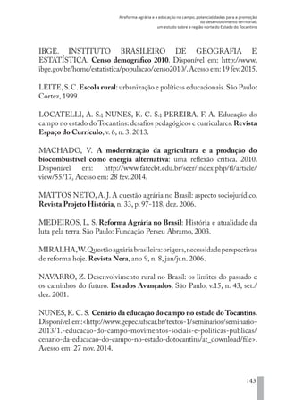 A reforma agrária e a educação no campo, potencialidades para a promoção
do desenvolvimento territorial:
um estudo sobre a região norte do Estado do Tocantins
143
IBGE. INSTITUTO BRASILEIRO DE GEOGRAFIA E
ESTATÍSTICA. Censo demográfico 2010. Disponível em: http://www.
ibge.gov.br/home/estatistica/populacao/censo2010/.Acesso em:19 fev.2015.
LEITE,S.C.Escola rural: urbanização e políticas educacionais.São Paulo:
Cortez, 1999.
LOCATELLI, A. S.; NUNES, K. C. S.; PEREIRA, F. A. Educação do
campo no estado do Tocantins: desafios pedagógicos e curriculares.Revista
Espaço do Currículo, v. 6, n. 3, 2013.
MACHADO, V. A modernização da agricultura e a produção do
biocombustível como energia alternativa: uma reflexão crítica. 2010.
Disponível em: http://www.fatecbt.edu.br/seer/index.php/tl/article/
view/55/17. Acesso em: 28 fev. 2014.
MATTOS NETO, A. J. A questão agrária no Brasil: aspecto sociojurídico.
Revista Projeto História, n. 33, p. 97-118, dez. 2006.
MEDEIROS, L. S. Reforma Agrária no Brasil: História e atualidade da
luta pela terra. São Paulo: Fundação Perseu Abramo, 2003.
MIRALHA,W.Questãoagráriabrasileira:origem,necessidadeperspectivas
de reforma hoje. Revista Nera, ano 9, n. 8, jan/jun. 2006.
NAVARRO, Z. Desenvolvimento rural no Brasil: os limites do passado e
os caminhos do futuro. Estudos Avançados, São Paulo, v.15, n. 43, set./
dez. 2001.
NUNES, K. C. S. Cenário da educação do campo no estado doTocantins.
Disponível em:<http://www.gepec.ufscar.br/textos-1/seminarios/seminario-
2013/1.-educacao-do-campo-movimentos-sociais-e-politicas-publicas/
cenario-da-educacao-do-campo-no-estado-dotocantins/at_download/file>.
Acesso em: 27 nov. 2014.
EDU CAMPO ARTES E FORMAÇÃO DOCENTE_V2.indd 143 23/05/2017 16:14:49
 