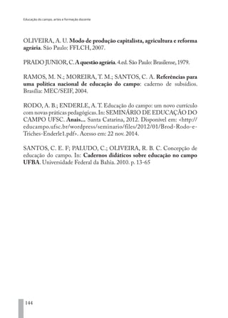 Educação do campo, artes e formação docente
144
OLIVEIRA, A. U. Modo de produção capitalista, agricultura e reforma
agrária. São Paulo: FFLCH, 2007.
PRADO JUNIOR,C.Aquestãoagrária.4.ed.São Paulo: Brasilense,1979.
RAMOS, M. N.; MOREIRA, T. M.; SANTOS, C. A. Referências para
uma política nacional de educação do campo: caderno de subsídios.
Brasília: MEC/SEIF, 2004.
RODO, A. B.; ENDERLE, A.T. Educação do campo: um novo currículo
com novas práticas pedagógicas.In: SEMINÁRIO DE EDUCAÇÃO DO
CAMPO UFSC. Anais... Santa Catarina, 2012. Disponível em: <http://
educampo.ufsc.br/wordpress/seminario/files/2012/01/Brod-Rodo-e-
Triches-Enderle1.pdf>. Acesso em: 22 nov. 2014.
SANTOS, C. E. F; PALUDO, C.; OLIVEIRA, R. B. C. Concepção de
educação do campo. In: Cadernos didáticos sobre educação no campo
UFBA. Universidade Federal da Bahia. 2010. p. 13-65
EDU CAMPO ARTES E FORMAÇÃO DOCENTE_V2.indd 144 23/05/2017 16:14:49
 