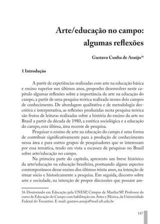 147
Arte/educação no campo:
algumas reflexões
Gustavo Cunha de Araújo16
1 Introdução
A partir de experiências realizadas com arte na educação básica
e ensino superior nos últimos anos, proponho desenvolver neste ca-
pítulo algumas reflexões sobre a importância da arte na educação do
campo, a partir de uma pesquisa teórica realizada nesses dois campos
de conhecimento. De abordagem qualitativa e de metodologia des-
critiva e interpretativa, as reflexões produzidas nesta pesquisa teórica
são frutos de leituras realizadas sobre a história do ensino da arte no
Brasil a partir da década de 1980, a estética sociológica e a educação
do campo, esta última, área recente de pesquisa.
Pesquisar o ensino de arte na educação do campo é uma forma
de contribuir significativamente para a produção de conhecimento
nessa área e para outros grupos de pesquisadores que se interessam
por essa temática, tendo em vista a escassez de pesquisas no Brasil
sobre arte/educação no campo.
Na primeira parte do capítulo, apresento um breve histórico
da arte/educação na educação brasileira, pontuando alguns aspectos
contemporâneos desse ensino dos últimos trinta anos,na intenção de
situar sócio e historicamente a pesquisa. Em seguida, discorro sobre
arte e sociedade, na intenção de propor discussões que possam am-
16 Doutorando em Educação pela UNESP, Câmpus de Marília/SP. Professor do
curso de Educação do Campo com habilitação em Artes e Música,da Universidade
Federal do Tocantins. E-mail: gustavo.araujo@mail.uft.edu.br
EDU CAMPO ARTES E FORMAÇÃO DOCENTE_V2.indd 147 23/05/2017 16:14:49
 