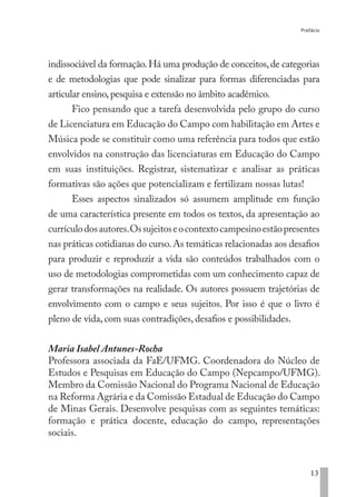 Prefácio
13
indissociável da formação.Há uma produção de conceitos,de categorias
e de metodologias que pode sinalizar para formas diferenciadas para
articular ensino,pesquisa e extensão no âmbito acadêmico.
Fico pensando que a tarefa desenvolvida pelo grupo do curso
de Licenciatura em Educação do Campo com habilitação em Artes e
Música pode se constituir como uma referência para todos que estão
envolvidos na construção das licenciaturas em Educação do Campo
em suas instituições. Registrar, sistematizar e analisar as práticas
formativas são ações que potencializam e fertilizam nossas lutas!
Esses aspectos sinalizados só assumem amplitude em função
de uma característica presente em todos os textos, da apresentação ao
currículodosautores.Ossujeitoseocontextocampesinoestãopresentes
nas práticas cotidianas do curso.As temáticas relacionadas aos desafios
para produzir e reproduzir a vida são conteúdos trabalhados com o
uso de metodologias comprometidas com um conhecimento capaz de
gerar transformações na realidade. Os autores possuem trajetórias de
envolvimento com o campo e seus sujeitos. Por isso é que o livro é
pleno de vida, com suas contradições, desafios e possibilidades.
Maria Isabel Antunes-Rocha
Professora associada da FaE/UFMG. Coordenadora do Núcleo de
Estudos e Pesquisas em Educação do Campo (Nepcampo/UFMG).
Membro da Comissão Nacional do Programa Nacional de Educação
na Reforma Agrária e da Comissão Estadual de Educação do Campo
de Minas Gerais. Desenvolve pesquisas com as seguintes temáticas:
formação e prática docente, educação do campo, representações
sociais.
EDU CAMPO ARTES E FORMAÇÃO DOCENTE_V2.indd 13 23/05/2017 16:14:44
 
