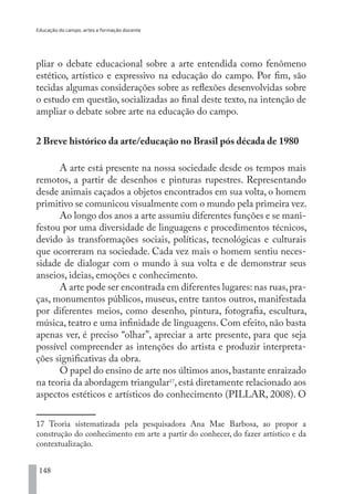 Educação do campo, artes e formação docente
148
pliar o debate educacional sobre a arte entendida como fenômeno
estético, artístico e expressivo na educação do campo. Por fim, são
tecidas algumas considerações sobre as reflexões desenvolvidas sobre
o estudo em questão, socializadas ao final deste texto, na intenção de
ampliar o debate sobre arte na educação do campo.
2 Breve histórico da arte/educação no Brasil pós década de 1980
A arte está presente na nossa sociedade desde os tempos mais
remotos, a partir de desenhos e pinturas rupestres. Representando
desde animais caçados a objetos encontrados em sua volta, o homem
primitivo se comunicou visualmente com o mundo pela primeira vez.
Ao longo dos anos a arte assumiu diferentes funções e se mani-
festou por uma diversidade de linguagens e procedimentos técnicos,
devido às transformações sociais, políticas, tecnológicas e culturais
que ocorreram na sociedade. Cada vez mais o homem sentiu neces-
sidade de dialogar com o mundo à sua volta e de demonstrar seus
anseios, ideias, emoções e conhecimento.
A arte pode ser encontrada em diferentes lugares: nas ruas,pra-
ças, monumentos públicos, museus, entre tantos outros, manifestada
por diferentes meios, como desenho, pintura, fotografia, escultura,
música, teatro e uma infinidade de linguagens. Com efeito, não basta
apenas ver, é preciso “olhar”, apreciar a arte presente, para que seja
possível compreender as intenções do artista e produzir interpreta-
ções significativas da obra.
O papel do ensino de arte nos últimos anos,bastante enraizado
na teoria da abordagem triangular17
, está diretamente relacionado aos
aspectos estéticos e artísticos do conhecimento (PILLAR, 2008). O
17 Teoria sistematizada pela pesquisadora Ana Mae Barbosa, ao propor a
construção do conhecimento em arte a partir do conhecer, do fazer artístico e da
contextualização.
EDU CAMPO ARTES E FORMAÇÃO DOCENTE_V2.indd 148 23/05/2017 16:14:49
 