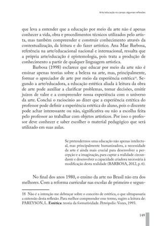 Arte/educação no campo: algumas reflexões
149
que leva a entender que a educação por meio da arte não é apenas
conhecer a vida, obra e procedimentos técnicos utilizados pelo artis-
ta, mas também compreender e construir conhecimento através da
contextualização, da leitura e do fazer artístico. Ana Mae Barbosa,
referência na arte/educacional nacional e internacional, ressalta que
a própria arte/educação é epistemologia, pois trata a produção de
conhecimento a partir de qualquer linguagem artística.
Barbosa (1998) esclarece que educar por meio da arte não é
ensinar apenas teorias sobre a beleza na arte, mas, principalmente,
formar o apreciador de arte por meio da experiência estética18
. Se-
gundo a arte/educadora, a educação estética aliada à leitura da obra
de arte pode auxiliar a clarificar problemas, tomar decisões, emitir
juízos de valor e a compreender nossa experiência com o universo
da arte. Conclui o raciocínio ao dizer que a experiência estética do
professor pode definir a experiência estética do aluno, pois o discente
pode achar interessante ou não, significativa ou não a escolha feita
pelo professor ao trabalhar com objetos artísticos. Por isso o profes-
sor deve conhecer e saber escolher o material pedagógico que será
utilizado em suas aulas.
Se pretendermos uma educação não apenas intelectu-
al, mas principalmente humanizadora, a necessidade
da arte é ainda mais crucial para desenvolver a per-
cepção e a imaginação, para captar a realidade circun-
dante e desenvolver a capacidade criadora necessária à
modificação desta realidade (BARBOSA, 2012, p. 6).
No final dos anos 1980, o ensino da arte no Brasil não era dos
melhores. Com a reforma curricular nas escolas de primeiro e segun-
18 Não é a intenção me debruçar sobre o conceito de estética, o que ultrapassaria
a extensão desta reflexão. Para melhor compreender esse termo, sugiro a leitura de:
PAREYSON, L. Estética: teoria da formatividade. Petrópolis: Vozes, 1993.
EDU CAMPO ARTES E FORMAÇÃO DOCENTE_V2.indd 149 23/05/2017 16:14:49
 