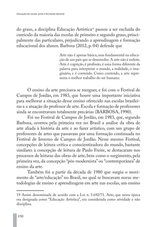 Educação do campo, artes e formação docente
150
do graus, a disciplina Educação Artística19
passou a ser excluída do
currículo da maioria das escolas de primeiro e segundo graus, princi-
palmente das particulares, prejudicando a aprendizagem e formação
educacional dos alunos. Barbosa (2012, p. 04) defende que
Arte não é apenas básica, mas fundamental na educa-
ção de um país que se desenvolve.A arte não é enfeite.
Arte é cognição, é profissão, é uma forma diferente da
palavra para interpretar o mundo, a realidade, o ima-
ginário, e é conteúdo. Como conteúdo, a arte repre-
senta o melhor trabalho do ser humano.
O ensino da arte precisava se reerguer, e foi com o Festival de
Campos de Jordão, em 1983, que houve uma importante iniciativa
para melhorar a situação desse ensino oferecido nas escolas brasilei-
ras e a atuação do professor de arte. Escola e formação de professores
ainda se encontravam totalmente precárias (BARBOSA, 1990).
Foi no Festival de Campos de Jordão, em 1983, que, segundo
Barbosa, ocorreu pela primeira vez no Brasil a análise da obra de
arte aliada à história da arte e ao fazer artístico, com um grupo de
professores de artes que passavam por uma formação continuada no
Festival de Inverno de Campos de Jordão. Nesse mesmo Festival,
concepções de leitura crítica e conscientizadora do mundo, bastante
similares à concepção de leitura de Paulo Freire, se destacaram nos
processos de leituras das obras de arte, bem como o surgimento, pela
primeira vez, da concepção “pós-modernista” ou “contemporânea” de
ensino da arte.
Também foi a partir da década de 1980 que surgiu o movi-
mento de “arte/educação” no Brasil, no qual se buscavam novas me-
todologias de ensino e aprendizagem em arte nas escolas, um ensino
19 Assim denominada de acordo com a Lei n. 5.692/71. Arte, que nessa época
era designada como “Educação Artística”, era considerada como atividade e não
disciplina.
EDU CAMPO ARTES E FORMAÇÃO DOCENTE_V2.indd 150 23/05/2017 16:14:49
 
