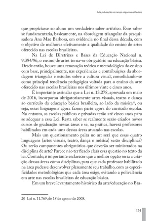 Arte/educação no campo: algumas reflexões
151
que propiciasse ao aluno um verdadeiro saber artístico. Esse saber
se fundamentaria, basicamente, na abordagem triangular da pesqui-
sadora Ana Mae Barbosa, em evidência no final dessa década, com
o objetivo de melhorar efetivamente a qualidade do ensino de artes
oferecido nas escolas brasileiras.
Na Lei de Diretrizes e Bases da Educação Nacional n.
9.394/96, o ensino de artes torna-se obrigatório na educação básica.
Desde então,houve uma renovação teórica e metodológica do ensino
com base, principalmente, nas experiências e contribuições da abor-
dagem triangular e estudos sobre a cultura visual, consolidando-se
como principal tendência pedagógica voltada para o ensino da arte
oferecido nas escolas brasileiras nos últimos vinte e cinco anos.
É importante assinalar que a Lei n. 13.278, aprovada em maio
de 2016, incorporou obrigatoriamente artes visuais, teatro e dança
ao currículo da educação básica brasileira, ao lado da música20
, ou
seja, essas linguagens agora fazem parte agora do currículo escolar.
No entanto, as escolas públicas e privadas terão até cinco anos para
se adequar a essa Lei. Resta saber se realmente serão criados novos
cursos de graduação nessas áreas e se, na prática, haverá professores
habilitados em cada uma dessas áreas atuando nas escolas.
Mais um questionamento paira no ar: será que essas quatro
linguagens (artes visuais, teatro, dança e música) serão disciplinas?
Ou serão componentes obrigatórios que deverão ser ministrados na
disciplina de arte? Parece não ter ficado clara essa questão no texto da
lei.Contudo,é importante esclarecer que a melhor opção seria a cria-
ção dessas áreas como disciplinas, para que cada professor habilitado
na área pudesse desenvolver plenamente seu trabalho, com as especi-
ficidades metodológicas que cada área exige, evitando a polivalência
em arte nas escolas brasileiras de educação básica.
Em um breve levantamento histórico da arte/educação no Bra-
20 Lei n. 11.769, de 18 de agosto de 2008.
EDU CAMPO ARTES E FORMAÇÃO DOCENTE_V2.indd 151 23/05/2017 16:14:49
 