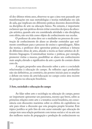 Educação do campo, artes e formação docente
152
sil dos últimos trinta anos, observou-se que a área vem passando por
transformações em suas metodologias e teorias trabalhadas em sala
de aula, que implicam em diferentes práticas docentes desenvolvidas
na disciplina de arte na educação básica. No entanto, é importante
esclarecer que tais práticas devem evitar conceitos da época da educa-
ção artística, quando arte era considerada atividade e não disciplina;
com efeito, não era tida como objeto de conhecimento nas escolas.
O professor de artes deve ser o mediador no processo de cons-
trução de conhecimento do aluno ao abordar conteúdos que real-
mente contribuam para o processo de ensino e aprendizagem. Além
das teorias, o professor deve aproveitar práticas artísticas e leituras
de diferentes obras de artes, aliando a teoria ao fazer artístico de di-
ferentes linguagens. Contextualizar teorias e práticas, por exemplo,
promover visitas a museus, possibilitar ao aluno um conhecimento
mais amplo, elevado e significativo da arte a partir do contato direto
com ela.
A seguir, proponho uma discussão sobre a arte e a sociedade
relacionadas à educação do campo. As reflexões aqui produzidas
não são definitivas, ao contrário, são pontos iniciais para se ampliar
o debate em torno da arte/educação no campo como área recente
de pesquisa na educação brasileira.
3 Arte, sociedade e educação do campo
Ao falar sobre arte e sociologia na educação do campo, penso
ser importante apresentar um panorama, mesmo que breve, sobre as
primeiras relações entre arte e a temática social brasileira, em conso-
nância com discussões marxistas sobre os efeitos do capitalismo na
arte para situar a discussão que esta pesquisa propõe levantar. Este
tópico justifica-se pelo fato de este autor entender que educação do
campo tem uma relação pertinente com temas sociais e vê na arte um
dos melhores meios de propagação e produção de conhecimento na
EDU CAMPO ARTES E FORMAÇÃO DOCENTE_V2.indd 152 23/05/2017 16:14:49
 