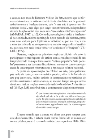 Educação do campo, artes e formação docente
154
a censura nos anos da Ditadura Militar. De fato, mesmo que de for-
ma assistemática, os artistas e intelectuais não deixavam de produzir
artisticamente e intelectualmente, pois “a arte não é apenas um ‘fe-
nômeno social’, mas algo que surge instintivamente, independente
de uma função social, mas com uma ‘necessidade vital’ de expressão”
(AMARAL, 1987, p. 10). Contudo, a produção artística e intelectu-
al na sociedade, mesmo restringida nesse período da história, gerou
uma nova cultura para legitimar o indivíduo e, por sua vez, levou
a uma tentativa de se compreender o mundo vanguardista brasilei-
ro, que cada vez mais temia tornar-se “acadêmico” e “burguês” (VE-
LHO, 1977).
Destarte, surgiram os primeiros registros oficiais referentes à
participação e preocupação do artista com a realidade social de seu
tempo, fazendo com que temas como “cultura popular” e “arte popu-
lar”passassem a ser bastante discutidos no momento, como consequ-
ência de uma urgente reestruturação e renovação política nacional.
A partir da aproximação do coletivo na arte, principalmente
por meio do teatro, cinema e música popular, além da influência da
arte pop americana, muitos artistas se interessaram em participar de
eventos nacionais e internacionais, ao mesmo tempo em que novas
técnicas artísticas surgiam no cenário artístico brasileiro.Assim Ama-
ral (1987, p. 328) contribui para a compreensão daquele momento:
O que ocorre nas artes plásticas em todo o correr da
década de 60 não seria senão um pálido reflexo, por
parte de uns poucos, dessas aspirações dos artistas de
preocupação social que emergem com força,em parti-
cular no teatro, a grande trincheira de nossa vanguar-
da artística desse tempo.
É nesse sentido que a autora vai dizer que, para romper com
esse distanciamento, o artista criará outras formas de se comunicar
com o público, como é o caso do artista contemporâneo Hélio Oiti-
EDU CAMPO ARTES E FORMAÇÃO DOCENTE_V2.indd 154 23/05/2017 16:14:49
 