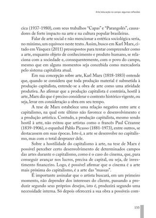 Arte/educação no campo: algumas reflexões
155
cica (1937-1980), com seus trabalhos “Capas” e “Parangolés”, causa-
dores de forte impacto na arte e na cultura popular brasileiras.
Falar de arte social e não mencionar a estética sociológica seria,
no mínimo,um equívoco neste texto.Assim,busco em Karl Marx,ci-
tado em Vásquez (2011) pressupostos para tentar compreender como
a arte, enquanto objeto de conhecimento e produto humano, se rela-
ciona com a sociedade e, consequentemente, com o povo do campo,
mesmo que em alguns momentos seja concebida como mercadoria
pelo sistema capitalista atual.
Em sua concepção sobre arte, Karl Marx (1818-1883) entende
que, quando se considera que toda produção material é submetida à
produção capitalista, entende-se a obra de arte como uma atividade
produtiva. Ao afirmar que a produção capitalista é contrária, hostil à
arte,Marx diz que é preciso considerar o contexto histórico vigente,ou
seja, levar em consideração a obra em seu tempo.
A tese de Marx estabelece uma relação negativa entre arte e
capitalismo, na qual este último não favorece o desenvolvimento e
a produção artística. Contudo, a produção capitalista, mesmo sendo
hostil à arte, não evitou que artistas como o francês Paul Cézanne
(1839-1906), o espanhol Pablo Picasso (1881-1973), entre outros, se
destacassem em suas épocas. Isto é, a arte se desenvolve no capitalis-
mo, mas com o total desprazer dele.
Sobre a hostilidade do capitalismo à arte, na tese de Marx é
possível perceber certo desenvolvimento de determinados campos
das artes durante o capitalismo, como é o caso do cinema, que, para
conseguir avançar nos lucros, precisa de capital, ou seja, de inves-
timento financeiro. Logo, é possível afirmar que o cinema é a arte
mais próxima do capitalismo, é a arte das “massas”.
É importante assinalar que o artista buscará, em um primeiro
momento, não depender dos interesses do cliente, passando a pro-
duzir segundo seus próprios desejos, isto é, produzirá segundo uma
necessidade interna. Só depois oferecerá a sua obra a possíveis com-
EDU CAMPO ARTES E FORMAÇÃO DOCENTE_V2.indd 155 23/05/2017 16:14:50
 