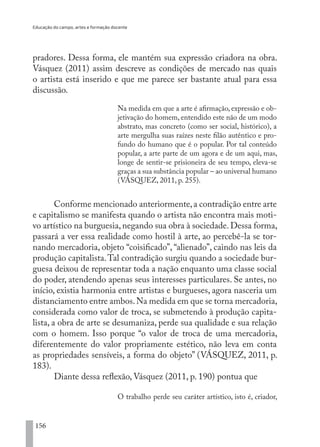 Educação do campo, artes e formação docente
156
pradores. Dessa forma, ele mantém sua expressão criadora na obra.
Vásquez (2011) assim descreve as condições de mercado nas quais
o artista está inserido e que me parece ser bastante atual para essa
discussão.
Na medida em que a arte é afirmação, expressão e ob-
jetivação do homem, entendido este não de um modo
abstrato, mas concreto (como ser social, histórico), a
arte mergulha suas raízes neste filão autêntico e pro-
fundo do humano que é o popular. Por tal conteúdo
popular, a arte parte de um agora e de um aqui, mas,
longe de sentir-se prisioneira de seu tempo, eleva-se
graças a sua substância popular – ao universal humano
(VÁSQUEZ, 2011, p. 255).
Conforme mencionado anteriormente,a contradição entre arte
e capitalismo se manifesta quando o artista não encontra mais moti-
vo artístico na burguesia,negando sua obra à sociedade.Dessa forma,
passará a ver essa realidade como hostil à arte, ao percebê-la se tor-
nando mercadoria, objeto “coisificado”, “alienado”, caindo nas leis da
produção capitalista.Tal contradição surgiu quando a sociedade bur-
guesa deixou de representar toda a nação enquanto uma classe social
do poder, atendendo apenas seus interesses particulares. Se antes, no
início, existia harmonia entre artistas e burgueses, agora nasceria um
distanciamento entre ambos.Na medida em que se torna mercadoria,
considerada como valor de troca, se submetendo à produção capita-
lista, a obra de arte se desumaniza, perde sua qualidade e sua relação
com o homem. Isso porque “o valor de troca de uma mercadoria,
diferentemente do valor propriamente estético, não leva em conta
as propriedades sensíveis, a forma do objeto” (VÁSQUEZ, 2011, p.
183).
Diante dessa reflexão, Vásquez (2011, p. 190) pontua que
O trabalho perde seu caráter artístico, isto é, criador,
EDU CAMPO ARTES E FORMAÇÃO DOCENTE_V2.indd 156 23/05/2017 16:14:50
 