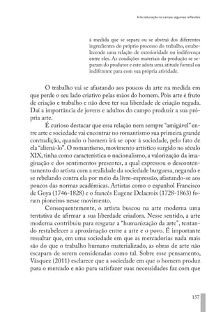 Arte/educação no campo: algumas reflexões
157
à medida que se separa ou se abstrai dos diferentes
ingredientes do próprio processo do trabalho, estabe-
lecendo uma relação de exterioridade ou indiferença
entre eles. As condições materiais da produção se se-
param do produtor e este adota uma atitude formal ou
indiferente para com sua própria atividade.
O trabalho vai se afastando aos poucos da arte na medida em
que perde o seu lado criativo pelas mãos do homem. Pois arte é fruto
de criação e trabalho e não deve ter sua liberdade de criação negada.
Daí a importância de jovens e adultos do campo produzir a sua pró-
pria arte.
É curioso destacar que essa relação nem sempre “amigável”en-
tre arte e sociedade vai encontrar no romantismo sua primeira grande
contradição, quando o homem irá se opor à sociedade, pelo fato de
ela “aliená-lo”.O romantismo,movimento artístico surgido no século
XIX, tinha como característica o nacionalismo, a valorização da ima-
ginação e dos sentimentos presentes, a qual expressou o desconten-
tamento do artista com a realidade da sociedade burguesa, negando e
se rebelando contra ela por meio da livre-expressão, afastando-se aos
poucos das normas acadêmicas. Artistas como o espanhol Francisco
de Goya (1746-1828) e o francês Eugene Delacroix (1728-1863) fo-
ram pioneiros nesse movimento.
Consequentemente, o artista buscou na arte moderna uma
tentativa de afirmar a sua liberdade criadora. Nesse sentido, a arte
moderna contribuiu para resgatar a “humanização da arte”, tentan-
do restabelecer a aproximação entre a arte e o povo. É importante
ressaltar que, em uma sociedade em que as mercadorias nada mais
são do que o trabalho humano materializado, as obras de arte não
escapam de serem consideradas como tal. Sobre esse pensamento,
Vásquez (2011) esclarece que a sociedade em que o homem produz
para o mercado e não para satisfazer suas necessidades faz com que
EDU CAMPO ARTES E FORMAÇÃO DOCENTE_V2.indd 157 23/05/2017 16:14:50
 