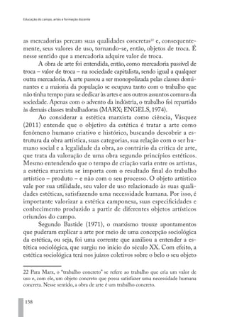 Educação do campo, artes e formação docente
158
as mercadorias percam suas qualidades concretas22
e, consequente-
mente, seus valores de uso, tornando-se, então, objetos de troca. É
nesse sentido que a mercadoria adquire valor de troca.
A obra de arte foi entendida, então, como mercadoria passível de
troca – valor de troca – na sociedade capitalista, sendo igual a qualquer
outra mercadoria.A arte passou a ser monopolizada pelas classes domi-
nantes e a maioria da população se ocupava tanto com o trabalho que
não tinha tempo para se dedicar às artes e aos outros assuntos comuns da
sociedade. Apenas com o advento da indústria, o trabalho foi repartido
às demais classes trabalhadoras (MARX; ENGELS,1974).
Ao considerar a estética marxista como ciência, Vásquez
(2011) entende que o objetivo da estética é tratar a arte como
fenômeno humano criativo e histórico, buscando descobrir a es-
trutura da obra artística, suas categorias, sua relação com o ser hu-
mano social e a legalidade da obra, ao contrário da crítica de arte,
que trata da valoração de uma obra segundo princípios estéticos.
Mesmo entendendo que o tempo de criação varia entre os artistas,
a estética marxista se importa com o resultado final do trabalho
artístico – produto – e não com o seu processo. O objeto artístico
vale por sua utilidade, seu valor de uso relacionado às suas quali-
dades estéticas, satisfazendo uma necessidade humana. Por isso, é
importante valorizar a estética camponesa, suas especificidades e
conhecimento produzido a partir de diferentes objetos artísticos
oriundos do campo.
Segundo Bastide (1971), o marxismo trouxe apontamentos
que puderam explicar a arte por meio de uma concepção sociológica
da estética, ou seja, foi uma corrente que auxiliou a entender a es-
tética sociológica, que surgiu no início do século XX. Com efeito, a
estética sociológica terá nos juízos coletivos sobre o belo o seu objeto
22 Para Marx, o “trabalho concreto” se refere ao trabalho que cria um valor de
uso e, com ele, um objeto concreto que possa satisfazer uma necessidade humana
concreta. Nesse sentido, a obra de arte é um trabalho concreto.
EDU CAMPO ARTES E FORMAÇÃO DOCENTE_V2.indd 158 23/05/2017 16:14:50
 