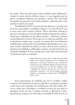 Arte/educação no campo: algumas reflexões
159
de estudo. Para esse autor, nem toda sociedade aceita facilmente a
criação de novos valores estéticos, como é o caso daquelas que são
presas a tradições religiosas, por exemplo, o oriente. Por outro lado,
há aquelas que possuem uma estética própria e relevante para a arte
popular: os povos do campo.
Para Bastide (1971), a arte da elite não demora a se tornar arte
do povo, o que explica a sociedade começar a ser mais “flexível” com
o novo, com novas criações estéticas. Nesse raciocínio, entende-se
que essa aceitação ou recusa de valores estéticos depende do conheci-
mento que o indivíduo tem do objeto artístico – a história, o artista e
os procedimentos técnicos. Penso que isso se relaciona, também, com
a experiência estética que os povos do campo têm com diferentes
manifestações artísticas de sua comunidade, relacionadas ao seu con-
texto social e cultural. Com efeito, ao criar a obra de arte, o artista se
aproxima da realidade modificando-a, porém, sem dissociá-la de seu
conteúdo ideológico.É nesse sentido que a arte é tida como forma de
conhecimento para os marxistas.
Nessa discussão em que a arte é conhecimento, é dada
ênfase à arte realista, aquela que serve à verdade, que
representa o real, que é toda arte que, partindo da
existência de uma realidade objetiva, constrói com ela
uma nova realidade que nos fornece verdades sobre
a realidade do homem concreto que vive numa de-
terminada sociedade e, em certas relações humanas
histórica e socialmente condicionadas (VÁSQUEZ,
2011, p. 32).
Essa representação da realidade, que serve à verdade e reflete
a essência dos fenômenos humanos, segundo os marxistas, considera
a arte como meio específico de conhecimento. De todo modo, afir-
ma-se, então, que a ideologia e o realismo na obra de arte serão os
principais temas em que a estética marxista se debruçará. Conse-
quentemente, começa a ser discutida a veracidade da obra de arte, ao
EDU CAMPO ARTES E FORMAÇÃO DOCENTE_V2.indd 159 23/05/2017 16:14:50
 