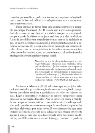 Educação do campo, artes e formação docente
160
entender que o realismo pode também ser uma cópia ou imitação do
real, o que de fato vai delimitar as relações entre arte e realismo no
pensamento marxista.
Nesse sentido, ao tentar fazer uma conexão entre arte e educa-
ção do campo, Pianowski (2014) ressalta que a arte tem a possibili-
dade de reconstruir socialmente a realidade dos jovens e adultos do
campo a partir de diferentes objetos artísticos por eles produzidos.
Além de possibilitar um entendimento mais crítico da realidade na
qual se insere o estudante camponês, a arte possibilita, segundo a au-
tora: o fortalecimento da sua autoestima; promoção da socialização
e da cultura entre os povos; valorização dos saberes camponeses; im-
pulso do conhecimento; acesso ao conhecimento cultural universal; e
produção da arte em qualquer espaço social.
No ensino de arte da educação do campo é necessá-
rio, portanto, que se busquem essas referências para a
prática educativa [...] é fundamental que o espaço de
ação do arte/educador esteja contextualizado, levando
em consideração as particularidades e necessidades
dos educandos do campo [...]. Os arte/educadores do
campo também necessitam atuar com a postura dos
mediadores culturais (PIANOWSKI, 2014, p. 75).
Santanna e Marques (2015) salientam que os projetos edu-
cacionais voltados para a formação docente na educação do campo
devem considerar também a participação de todos os sujeitos so-
ciais. Logo, é importante evidenciar os saberes camponeses nesse
processo de formação docente. Deve-se levar em conta a realida-
de do campo, as características e necessidades de aprendizagem do
educando que vive nesse contexto,o que fica evidente nas produções
artísticas elaboradas por esses povos. É nessa perspectiva que esses
teóricos defendem a tese de que a educação não precisa ser restrita
apenas à escola, mas que seja disseminada além dos muros acadê-
micos, possibilitando ao estudante interagir, conhecer e produzir
EDU CAMPO ARTES E FORMAÇÃO DOCENTE_V2.indd 160 23/05/2017 16:14:50
 