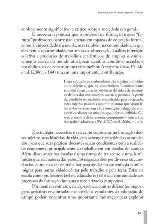 Arte/educação no campo: algumas reflexões
161
conhecimento significativo e crítico sobre a sociedade em geral.
É necessário pontuar que o processo de formação desses “fu-
turos”professores ocorre não apenas em espaços de educação formal,
como a universidade e a escola, mas também na comunidade em que
eles têm a oportunidade, por meio da observação, análise, interação
coletiva e produção de trabalhos acadêmicos, de ampliar o conhe-
cimento acerca do mundo atual, seus desafios, conflitos, mazelas e
possibilidades de construir uma vida melhor.A respeito disso,Paludo
et al. (2006, p. 144) trazem uma importante contribuição.
Esses educadores e educadoras são sujeitos individu-
ais e coletivos, que se constituíram historicamente,
também a partir das experiências de vida e da dinâmi-
ca de luta dos movimentos sociais e pastoral. A partir
da condição de exclusão estabelecida pela sociedade,
estes sujeitos passam a assumir posturas que visam li-
bertá-los e constroem a sua formação dialogando com
a prática, diante de uma posição política definida. Ou
seja, a maioria deles assume compromisso com a luta
dos trabalhadores/as (PALUDO et al., 2006, p. 144).
É estratégia necessária e relevante considerar na formação des-
ses sujeitos suas histórias de vida, seus saberes e experiências acumula-
dos, para que suas práticas docentes sejam condizentes com a realida-
de camponesa, principalmente ao trabalharem em escolas do campo.
Além disso, atuar nas escolas é uma forma de ter acesso a uma insti-
tuição que,na maioria das vezes,foi negada a eles por diversas circuns-
tâncias, entre elas: ter de trabalhar para ajudar no sustento da família;
migrar para outras cidades; lutar pelo trabalho e pela terra. Estar na
escola como professores (as) ou educadores (as) é dar continuidade aos
processos de formação humana e escolarização camponesa.
Por meio do contato e da experiência com as diferentes lingua-
gens artísticas encontradas nas artes, os estudantes da educação do
campo podem encontrar uma importante motivação para explorar
EDU CAMPO ARTES E FORMAÇÃO DOCENTE_V2.indd 161 23/05/2017 16:14:50
 