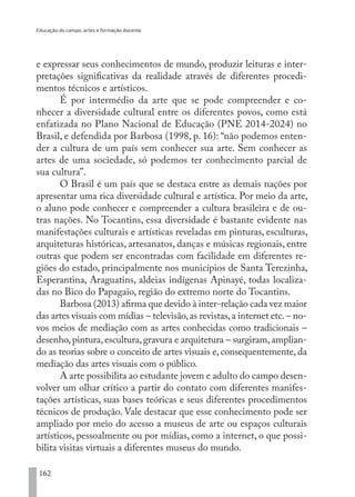 Educação do campo, artes e formação docente
162
e expressar seus conhecimentos de mundo, produzir leituras e inter-
pretações significativas da realidade através de diferentes procedi-
mentos técnicos e artísticos.
É por intermédio da arte que se pode compreender e co-
nhecer a diversidade cultural entre os diferentes povos, como está
enfatizada no Plano Nacional de Educação (PNE 2014-2024) no
Brasil, e defendida por Barbosa (1998, p. 16): “não podemos enten-
der a cultura de um país sem conhecer sua arte. Sem conhecer as
artes de uma sociedade, só podemos ter conhecimento parcial de
sua cultura”.
O Brasil é um país que se destaca entre as demais nações por
apresentar uma rica diversidade cultural e artística. Por meio da arte,
o aluno pode conhecer e compreender a cultura brasileira e de ou-
tras nações. No Tocantins, essa diversidade é bastante evidente nas
manifestações culturais e artísticas reveladas em pinturas, esculturas,
arquiteturas históricas, artesanatos, danças e músicas regionais, entre
outras que podem ser encontradas com facilidade em diferentes re-
giões do estado, principalmente nos municípios de Santa Terezinha,
Esperantina, Araguatins, aldeias indígenas Apinayé, todas localiza-
das no Bico do Papagaio, região do extremo norte do Tocantins.
Barbosa (2013) afirma que devido à inter-relação cada vez maior
das artes visuais com mídias – televisão,as revistas,a internet etc.– no-
vos meios de mediação com as artes conhecidas como tradicionais –
desenho,pintura,escultura,gravura e arquitetura – surgiram,amplian-
do as teorias sobre o conceito de artes visuais e, consequentemente, da
mediação das artes visuais com o público.
A arte possibilita ao estudante jovem e adulto do campo desen-
volver um olhar crítico a partir do contato com diferentes manifes-
tações artísticas, suas bases teóricas e seus diferentes procedimentos
técnicos de produção. Vale destacar que esse conhecimento pode ser
ampliado por meio do acesso a museus de arte ou espaços culturais
artísticos, pessoalmente ou por mídias, como a internet, o que possi-
bilita visitas virtuais a diferentes museus do mundo.
EDU CAMPO ARTES E FORMAÇÃO DOCENTE_V2.indd 162 23/05/2017 16:14:50
 