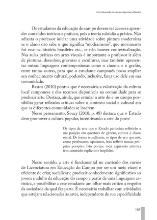 Arte/educação no campo: algumas reflexões
163
Os estudantes da educação do campo devem ter acesso e apren-
der conteúdos teóricos e práticos,pois a teoria subsidia a prática.Não
adianta o professor iniciar uma atividade sobre pintura modernista
se o aluno não sabe o que significa “modernismo”, que movimento
foi esse na história brasileira etc., se não houver contextualização.
Nas aulas práticas em artes visuais é importante o professor ir além
de pinturas, desenhos, gravuras e esculturas, mas também apresen-
tar outras linguagens contemporâneas como o cinema e o grafite,
entre tantas outras, para que o estudante camponês possa ampliar
seu conhecimento cultural, podendo, inclusive, fazer uso dele em sua
comunidade.
Bastos (2010) pontua que é necessária a valorização da cultura
local camponesa e dos recursos disponíveis na comunidade para se
produzir arte. Destaca, ainda, que estudar a arte do e no campo pos-
sibilita gerar reflexões críticas sobre o contexto social e cultural em
que as diferentes comunidades se inserem.
Nesse pensamento, Soucy (2010, p. 48) destaca que o Estado
deve promover a cultura popular, incentivando a arte do povo:
Os tipos de arte que o Estado patrocina refletirão a
sua posição em questões de gênero, cultura e classe
social. De forma semelhante, os tipos de arte que nós,
como professores, apoiamos, irão refletir nossas pró-
prias posições. Isto porque toda expressão artística
tem conteúdo explícito e implícito.
Nesse sentido, a arte é fundamental no currículo dos cursos
de Licenciatura em Educação do Campo por ser um meio viável e
eficiente de criar, socializar e produzir conhecimento significativo ao
jovem e adulto da educação do campo a partir de uma linguagem ar-
tística, e possibilitar a esse estudante um olhar mais crítico a respeito
da sociedade da qual faz parte. É necessário trabalhar com atividades
que estejam relacionadas às artes, independente de sua especificidade
EDU CAMPO ARTES E FORMAÇÃO DOCENTE_V2.indd 163 23/05/2017 16:14:50
 