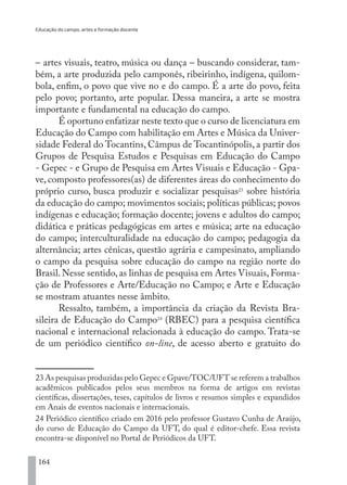 Educação do campo, artes e formação docente
164
– artes visuais, teatro, música ou dança – buscando considerar, tam-
bém, a arte produzida pelo camponês, ribeirinho, indígena, quilom-
bola, enfim, o povo que vive no e do campo. É a arte do povo, feita
pelo povo; portanto, arte popular. Dessa maneira, a arte se mostra
importante e fundamental na educação do campo.
É oportuno enfatizar neste texto que o curso de licenciatura em
Educação do Campo com habilitação em Artes e Música da Univer-
sidade Federal do Tocantins, Câmpus de Tocantinópolis, a partir dos
Grupos de Pesquisa Estudos e Pesquisas em Educação do Campo
- Gepec - e Grupo de Pesquisa em Artes Visuais e Educação - Gpa-
ve, composto professores(as) de diferentes áreas do conhecimento do
próprio curso, busca produzir e socializar pesquisas23
sobre história
da educação do campo; movimentos sociais; políticas públicas; povos
indígenas e educação; formação docente; jovens e adultos do campo;
didática e práticas pedagógicas em artes e música; arte na educação
do campo; interculturalidade na educação do campo; pedagogia da
alternância; artes cênicas, questão agrária e campesinato, ampliando
o campo da pesquisa sobre educação do campo na região norte do
Brasil. Nesse sentido, as linhas de pesquisa em Artes Visuais, Forma-
ção de Professores e Arte/Educação no Campo; e Arte e Educação
se mostram atuantes nesse âmbito.
Ressalto, também, a importância da criação da Revista Bra-
sileira de Educação do Campo24
(RBEC) para a pesquisa científica
nacional e internacional relacionada à educação do campo. Trata-se
de um periódico científico on-line, de acesso aberto e gratuito do
23 As pesquisas produzidas pelo Gepec e Gpave/TOC/UFT se referem a trabalhos
acadêmicos publicados pelos seus membros na forma de artigos em revistas
científicas, dissertações, teses, capítulos de livros e resumos simples e expandidos
em Anais de eventos nacionais e internacionais.
24 Periódico científico criado em 2016 pelo professor Gustavo Cunha de Araújo,
do curso de Educação do Campo da UFT, do qual é editor-chefe. Essa revista
encontra-se disponível no Portal de Periódicos da UFT.
EDU CAMPO ARTES E FORMAÇÃO DOCENTE_V2.indd 164 23/05/2017 16:14:50
 