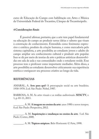 Arte/educação no campo: algumas reflexões
165
curso de Educação do Campo com habilitação em Artes e Música
da Universidade Federal do Tocantins, Câmpus de Tocantinópolis.
4 Considerações finais
É possível afirmar, portanto, que a arte tem papel fundamental
na educação do campo ao produzir novas ideias e saberes que visam
à construção de conhecimento. Entendida como fenômeno expres-
sivo e estético, produto da criação humana, e como mercadoria pelo
sistema capitalista, a arte possibilita ao estudante jovem e adulto do
campo ampliar seu conhecimento cultural e produzir arte popular.
Isso se dá por meio de teorias da arte e práticas artísticas desenvolvi-
das em sala de aula e nas comunidades onde o estudante reside. Esse
processo tem o professor como importante mediador. Além disso, a
arte possibilita ao estudante desenvolver criticamente sua experiência
estética e enriquecer seu processo criativo ao longo da vida.
REFERÊNCIAS
AMARAL, A. Arte para quê? A preocupação social na arte brasileira.
1930-1970. 2.ed. São Paulo: Nobel, 1987.
BARBOSA, A. M. As artes visuais e as mídias audiovisuais. SESCTV, v.
1, p. 03-11, 2013.
________. A. M. A imagem no ensino da arte: anos 1980 e novos tempos.
8.ed. São Paulo: Perspectiva, 2012.
________. A. M. Inquietações e mudanças no ensino da arte. 5.ed. São
Paulo: Cortez, 2008.
________. A. M. Tópicos utópicos. Belo Horizonte: C/Arte, 1998.
EDU CAMPO ARTES E FORMAÇÃO DOCENTE_V2.indd 165 23/05/2017 16:14:50
 