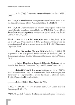 Educação do campo, artes e formação docente
166
________.A.M.(Org.).O ensino da arte e sua história.São Paulo: MAC,
1990.
BASTIDE,R.Arte e sociedade.Tradução de Gilda de Mello e Souza.2.ed.
São Paulo: Companhia Editora Nacional e Editora da USP, 1971.
BASTOS, F. M. O perturbamento do familiar: uma proposta teórica para
a arte/educação baseada na comunidade. In: BARBOSA, A. M. (Org.).
Arte/educação contemporânea: consonâncias internacionais. São Paulo:
Cortez, p. 227-244, 2010.
BRASIL. Lei n. 13.278/16 de 2 maio 2016: Altera o § 6o
 do art. 26 da
Lei n. 9.394, de 20 de dezembro de 1996, que fixa as diretrizes e bases da
educação nacional, referente ao ensino da arte. 8.ed. Brasília: Câmara dos
Deputados, 2016.
________. Plano Nacional de Educação 2014-2024: Lei n. 13.005, de 25
de junho de 2014, que aprova o Plano Nacional de Educação (PNE) e
dá outras providências. Brasília: Câmara dos Deputados, Edições Câmara,
2014.
________. Lei de Diretrizes e Bases da Educação Nacional: Lei n.
9394/96. 8.ed. Brasília: Câmara dos Deputados/Edições Câmara, 2013.
________.Lei n.11.769,de 18 de agosto de 2008. Altera a Lei n.9.394/96,
de 20 de dezembro de 1996, Lei de Diretrizes e Bases da Educação, para
dispor sobre a obrigatoriedade do ensino da música na educação básica.
Brasília: Câmara dos Deputados, 2008.
________. Lei n. 5.692 de 11 de Agosto de 1971.
MARX, K.; ENGELS, F. Sobre literatura e arte. 4.ed. Lisboa: Editorial
Estampa, p. 47-69, 1974.
PALUDO, C., et al. Formação de educadores e educadoras do e no campo.
EDU CAMPO ARTES E FORMAÇÃO DOCENTE_V2.indd 166 23/05/2017 16:14:50
 