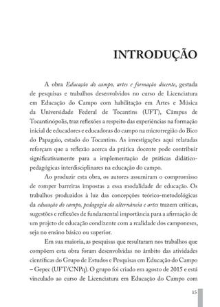 15
INTRODUÇÃO
A obra Educação do campo, artes e formação docente, gestada
de pesquisas e trabalhos desenvolvidos no curso de Licenciatura
em Educação do Campo com habilitação em Artes e Música
da Universidade Federal de Tocantins (UFT), Câmpus de
Tocantinópolis,traz reflexões a respeito das experiências na formação
inicial de educadores e educadoras do campo na microrregião do Bico
do Papagaio, estado do Tocantins. As investigações aqui relatadas
reforçam que a reflexão acerca da prática docente pode contribuir
significativamente para a implementação de práticas didático-
pedagógicas interdisciplinares na educação do campo.
Ao produzir esta obra, os autores assumiram o compromisso
de romper barreiras impostas a essa modalidade de educação. Os
trabalhos produzidos à luz das concepções teórico-metodológicas
da educação do campo, pedagogia da alternância e artes trazem críticas,
sugestões e reflexões de fundamental importância para a afirmação de
um projeto de educação condizente com a realidade dos camponeses,
seja no ensino básico ou superior.
Em sua maioria, as pesquisas que resultaram nos trabalhos que
compõem esta obra foram desenvolvidas no âmbito das atividades
científicas do Grupo de Estudos e Pesquisas em Educação do Campo
– Gepec (UFT/CNPq). O grupo foi criado em agosto de 2015 e está
vinculado ao curso de Licenciatura em Educação do Campo com
EDU CAMPO ARTES E FORMAÇÃO DOCENTE_V2.indd 15 23/05/2017 16:14:44
 