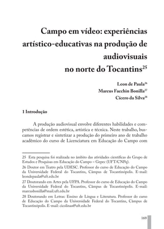 169
Campo em vídeo: experiências
artístico-educativas na produção de
audiovisuais
no norte do Tocantins25
Leon de Paula26
Marcus Facchin Bonilla27
Cícero da Silva28
1 Introdução
A produção audiovisual envolve diferentes habilidades e com-
petências de ordem estética, artística e técnica. Neste trabalho, bus-
camos registrar e sintetizar a produção do primeiro ano de trabalho
acadêmico do curso de Licenciatura em Educação do Campo com
25 Esta pesquisa foi realizada no âmbito das atividades científicas do Grupo de
Estudos e Pesquisas em Educação do Campo – Gepec (UFT/CNPq).
26 Doutor em Teatro pela UDESC. Professor do curso de Educação do Campo
da Universidade Federal do Tocantins, Câmpus de Tocantinópolis. E-mail:
leondepaula@uft.edu.br
27 Doutorando em Artes pela UFPA. Professor do curso de Educação do Campo
da Universidade Federal do Tocantins, Câmpus de Tocantinópolis. E-mail:
marcusbonilla@mail.uft.edu.br
28 Doutorando em Letras: Ensino de Língua e Literatura. Professor do curso
de Educação do Campo da Universidade Federal do Tocantins, Câmpus de
Tocantinópolis. E-mail: cicolinas@uft.edu.br
EDU CAMPO ARTES E FORMAÇÃO DOCENTE_V2.indd 169 23/05/2017 16:14:50
 