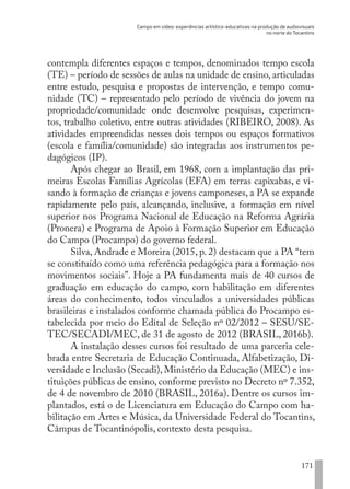 Campo em vídeo: experiências artístico-educativas na produção de audiovisuais
no norte do Tocantins
171
contempla diferentes espaços e tempos, denominados tempo escola
(TE) – período de sessões de aulas na unidade de ensino, articuladas
entre estudo, pesquisa e propostas de intervenção, e tempo comu-
nidade (TC) – representado pelo período de vivência do jovem na
propriedade/comunidade onde desenvolve pesquisas, experimen-
tos, trabalho coletivo, entre outras atividades (RIBEIRO, 2008). As
atividades empreendidas nesses dois tempos ou espaços formativos
(escola e família/comunidade) são integradas aos instrumentos pe-
dagógicos (IP).
Após chegar ao Brasil, em 1968, com a implantação das pri-
meiras Escolas Famílias Agrícolas (EFA) em terras capixabas, e vi-
sando à formação de crianças e jovens camponeses, a PA se expande
rapidamente pelo país, alcançando, inclusive, a formação em nível
superior nos Programa Nacional de Educação na Reforma Agrária
(Pronera) e Programa de Apoio à Formação Superior em Educação
do Campo (Procampo) do governo federal.
Silva, Andrade e Moreira (2015, p. 2) destacam que a PA “tem
se constituído como uma referência pedagógica para a formação nos
movimentos sociais”. Hoje a PA fundamenta mais de 40 cursos de
graduação em educação do campo, com habilitação em diferentes
áreas do conhecimento, todos vinculados a universidades públicas
brasileiras e instalados conforme chamada pública do Procampo es-
tabelecida por meio do Edital de Seleção nº 02/2012 – SESU/SE-
TEC/SECADI/MEC, de 31 de agosto de 2012 (BRASIL, 2016b).
A instalação desses cursos foi resultado de uma parceria cele-
brada entre Secretaria de Educação Continuada, Alfabetização, Di-
versidade e Inclusão (Secadi), Ministério da Educação (MEC) e ins-
tituições públicas de ensino, conforme previsto no Decreto nº 7.352,
de 4 de novembro de 2010 (BRASIL, 2016a). Dentre os cursos im-
plantados, está o de Licenciatura em Educação do Campo com ha-
bilitação em Artes e Música, da Universidade Federal do Tocantins,
Câmpus de Tocantinópolis, contexto desta pesquisa.
EDU CAMPO ARTES E FORMAÇÃO DOCENTE_V2.indd 171 23/05/2017 16:14:50
 