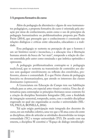 Educação do campo, artes e formação docente
172
3 A proposta formativa do curso
Além da pedagogia da alternância e alguns de seus instrumen-
tos pedagógicos, a proposta formativa do curso é orientada pela atu-
ação por áreas de conhecimento, assim como o uso de princípios da
pedagogia humanizadora ou problematizadora proposta por Paulo
Freire (2014), que pressupõe que o conhecimento é construído nas
relações dialógicas e críticas entre educandos, educadores e a reali-
dade.
Essa pedagogia se sustenta na percepção de que o homem é
um ser histórico-social e inconcluso, e a educação visa à libertação
humana através da busca do “ser mais”, rompendo a relação de clas-
ses entendida pelo autor como enraizada e que imbrica oprimidos e
opressores.
A pedagogia problematizadora contrapõe-se à pedagogia
tradicional, que se sustenta na transmissão de conteúdos aos alu-
nos sem qualquer envolvimento ou reflexão dos envolvidos, pro-
fessores, alunos e comunidade. É o que Freire chama de pedagogia
bancária ou desumanizadora, que atende os interesses das classes
dominantes (opressores).
A Licenciatura em Educação do Campo tem sua habilitação
voltada para as artes, em especial artes visuais e música. Uma das al-
ternativas para contemplar os princípios freirianos nesse contexto foi
a criação da disciplina Seminário Integrador (SI), com a finalidade
de integração semestral, rompendo, assim, com o modelo disciplinar
engessado no qual são organizadas as escolas e universidades (SIL-
VA; PAULA; BONILLA, 2016).
Tal ação exigiu participação mais integrada dos docentes do
curso,em um trabalho coletivo,uma vez que o SI atua como elo entre
as disciplinas, além de articular as atividades desenvolvidas no tempo
comunidade (TC) e tempo universidade (TU). De acordo com sua
ementa, a disciplina SI constitui o “Espaço de diálogo interdiscipli-
EDU CAMPO ARTES E FORMAÇÃO DOCENTE_V2.indd 172 23/05/2017 16:14:50
 