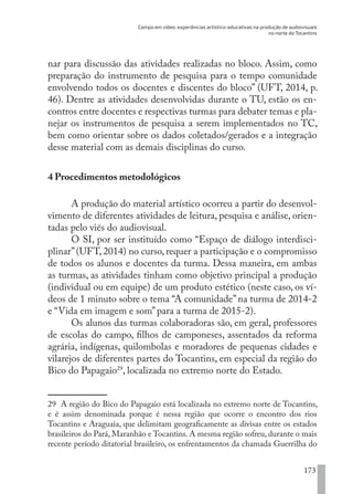 Campo em vídeo: experiências artístico-educativas na produção de audiovisuais
no norte do Tocantins
173
nar para discussão das atividades realizadas no bloco. Assim, como
preparação do instrumento de pesquisa para o tempo comunidade
envolvendo todos os docentes e discentes do bloco” (UFT, 2014, p.
46). Dentre as atividades desenvolvidas durante o TU, estão os en-
contros entre docentes e respectivas turmas para debater temas e pla-
nejar os instrumentos de pesquisa a serem implementados no TC,
bem como orientar sobre os dados coletados/gerados e a integração
desse material com as demais disciplinas do curso.
4 Procedimentos metodológicos
A produção do material artístico ocorreu a partir do desenvol-
vimento de diferentes atividades de leitura, pesquisa e análise, orien-
tadas pelo viés do audiovisual.
O SI, por ser instituído como “Espaço de diálogo interdisci-
plinar”(UFT, 2014) no curso, requer a participação e o compromisso
de todos os alunos e docentes da turma. Dessa maneira, em ambas
as turmas, as atividades tinham como objetivo principal a produção
(individual ou em equipe) de um produto estético (neste caso, os ví-
deos de 1 minuto sobre o tema “A comunidade” na turma de 2014-2
e “Vida em imagem e som” para a turma de 2015-2).
Os alunos das turmas colaboradoras são, em geral, professores
de escolas do campo, filhos de camponeses, assentados da reforma
agrária, indígenas, quilombolas e moradores de pequenas cidades e
vilarejos de diferentes partes do Tocantins, em especial da região do
Bico do Papagaio29
, localizada no extremo norte do Estado.
29 A região do Bico do Papagaio está localizada no extremo norte de Tocantins,
e é assim denominada porque é nessa região que ocorre o encontro dos rios
Tocantins e Araguaia, que delimitam geograficamente as divisas entre os estados
brasileiros do Pará, Maranhão e Tocantins. A mesma região sofreu, durante o mais
recente período ditatorial brasileiro, os enfrentamentos da chamada Guerrilha do
EDU CAMPO ARTES E FORMAÇÃO DOCENTE_V2.indd 173 23/05/2017 16:14:50
 