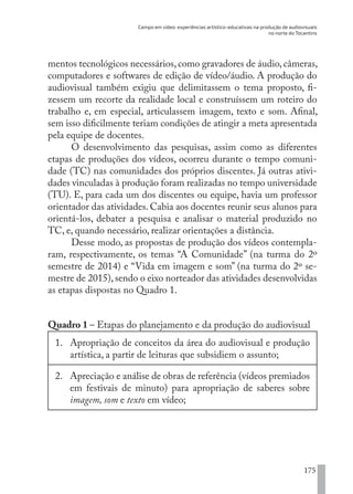 Campo em vídeo: experiências artístico-educativas na produção de audiovisuais
no norte do Tocantins
175
mentos tecnológicos necessários,como gravadores de áudio,câmeras,
computadores e softwares de edição de vídeo/áudio. A produção do
audiovisual também exigiu que delimitassem o tema proposto, fi-
zessem um recorte da realidade local e construíssem um roteiro do
trabalho e, em especial, articulassem imagem, texto e som. Afinal,
sem isso dificilmente teriam condições de atingir a meta apresentada
pela equipe de docentes.
O desenvolvimento das pesquisas, assim como as diferentes
etapas de produções dos vídeos, ocorreu durante o tempo comuni-
dade (TC) nas comunidades dos próprios discentes. Já outras ativi-
dades vinculadas à produção foram realizadas no tempo universidade
(TU). E, para cada um dos discentes ou equipe, havia um professor
orientador das atividades. Cabia aos docentes reunir seus alunos para
orientá-los, debater a pesquisa e analisar o material produzido no
TC, e, quando necessário, realizar orientações a distância.
Desse modo, as propostas de produção dos vídeos contempla-
ram, respectivamente, os temas “A Comunidade” (na turma do 2º
semestre de 2014) e “Vida em imagem e som” (na turma do 2º se-
mestre de 2015),sendo o eixo norteador das atividades desenvolvidas
as etapas dispostas no Quadro 1.
Quadro 1 – Etapas do planejamento e da produção do audiovisual
1.	 Apropriação de conceitos da área do audiovisual e produção
artística, a partir de leituras que subsidiem o assunto;
2.	 Apreciação e análise de obras de referência (vídeos premiados
em festivais de minuto) para apropriação de saberes sobre
imagem, som e texto em vídeo;
EDU CAMPO ARTES E FORMAÇÃO DOCENTE_V2.indd 175 23/05/2017 16:14:51
 