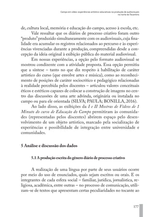 Campo em vídeo: experiências artístico-educativas na produção de audiovisuais
no norte do Tocantins
177
de, cultura local, memória e educação do campo, acesso à escola, etc.
Vale ressaltar que os diários de processo criativo foram outro
“produto”produzido simultaneamente com os audiovisuais,cuja fina-
lidade era acumular os registros relacionados ao percurso e às experi-
ências vivenciadas durante a produção, compreendidas desde a con-
cepção da ideia original à exibição pública do material audiovisual.
Em nossas experiências, a opção pelo formato audiovisual se
mostrou condizente com a atividade proposta. Essa opção permitiu
que a síntese – tanto no que diz respeito à habilitação de caráter
artístico do curso (que envolve artes e música), como ao reconheci-
mento de posições de caráter sociocrítico e pedagógico relacionadas
à realidade percebida pelos discentes – articulou valores conceituais
éticos e estéticos capazes de colocar a construção de imagens no cen-
tro das discussões de uma arte advinda, originária ou instalada no
campo ou para ele orientada (SILVA; PAULA; BONILLA, 2016).
Ao lado disso, as exibições da I e II Mostras de Vídeos de 1
Minuto do curso de Educação do Campo permitiram às comunida-
des (representadas pelos discentes) abrirem espaço pelo desen-
volvimento de um objeto artístico, marcado pela socialização de
experiências e possibilidade de integração entre universidade e
comunidades.
5 Análise e discussão dos dados
5.1 A produção escrita do gênero diário de processo criativo
A realização de uma língua por parte de seus usuários ocorre
por meio do uso de enunciados, quais sejam escritos ou orais. E os
integrantes de cada esfera social – familiar, jurídica, jornalística, re-
ligiosa, acadêmica, entre outras – no processo de comunicação, utili-
zam-se de textos que apresentam certas peculiaridades no tocante ao
EDU CAMPO ARTES E FORMAÇÃO DOCENTE_V2.indd 177 23/05/2017 16:14:51
 