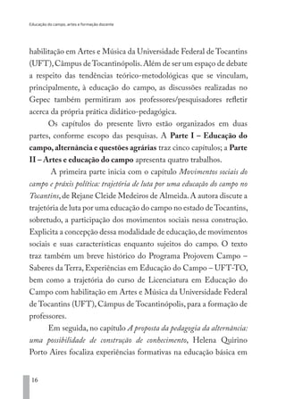 Educação do campo, artes e formação docente
16
habilitação em Artes e Música da Universidade Federal de Tocantins
(UFT),Câmpus deTocantinópolis.Além de ser um espaço de debate
a respeito das tendências teórico-metodológicas que se vinculam,
principalmente, à educação do campo, as discussões realizadas no
Gepec também permitiram aos professores/pesquisadores refletir
acerca da própria prática didático-pedagógica.
Os capítulos do presente livro estão organizados em duas
partes, conforme escopo das pesquisas. A Parte I – Educação do
campo, alternância e questões agrárias traz cinco capítulos; a Parte
II – Artes e educação do campo apresenta quatro trabalhos.
A primeira parte inicia com o capítulo Movimentos sociais do
campo e práxis política: trajetória de luta por uma educação do campo no
Tocantins,de Rejane Cleide Medeiros de Almeida.A autora discute a
trajetória de luta por uma educação do campo no estado deTocantins,
sobretudo, a participação dos movimentos sociais nessa construção.
Explicita a concepção dessa modalidade de educação,de movimentos
sociais e suas características enquanto sujeitos do campo. O texto
traz também um breve histórico do Programa Projovem Campo –
Saberes da Terra, Experiências em Educação do Campo – UFT-TO,
bem como a trajetória do curso de Licenciatura em Educação do
Campo com habilitação em Artes e Música da Universidade Federal
de Tocantins (UFT), Câmpus de Tocantinópolis, para a formação de
professores.
Em seguida, no capítulo A proposta da pedagogia da alternância:
uma possibilidade de construção de conhecimento, Helena Quirino
Porto Aires focaliza experiências formativas na educação básica em
EDU CAMPO ARTES E FORMAÇÃO DOCENTE_V2.indd 16 23/05/2017 16:14:44
 