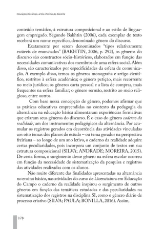 Educação do campo, artes e formação docente
178
conteúdo temático, à estrutura composicional e ao estilo de lingua-
gem empregado. Segundo Bakhtin (2006), cada exemplar de texto
receberá um nome específico, denominado gênero do discurso.
Exatamente por serem denominados “tipos relativamente
estáveis de enunciados” (BAKHTIN, 2006, p. 292), os gêneros do
discurso são constructos sócio-históricos, elaborados em função das
necessidades comunicativas dos membros de uma esfera social. Além
disso, são caracterizados por especificidades da esfera de comunica-
ção. A exemplo disso, temos os gêneros monografia e artigo cientí-
fico, restritos à esfera acadêmica; o gênero petição, mais recorrente
no meio jurídico; os gêneros carta pessoal e a lista de compras, mais
frequentes na esfera familiar; o gênero sermão, restrito ao meio reli-
gioso, entre outros.
Com base nessa concepção de gênero, podemos afirmar que
as práticas educativas empreendidas no contexto da pedagogia da
alternância na educação básica alimentaram experiências formativas
que criaram seus gêneros do discurso. É o caso do gênero caderno da
realidade, um dos instrumentos pedagógicos da alternância. Por acu-
mular os registros gerados em decorrência das atividades vinculadas
aos oito temas dos planos de estudo – ou tema gerador na perspectiva
freiriana – ao longo de um ano letivo, o caderno da realidade adquire
certas peculiaridades, pois incorpora um conjunto de textos em sua
estrutura composicional (SILVA; ANDRADE; MOREIRA, 2015).
De certa forma, o surgimento desse gênero na esfera escolar ocorreu
em função da necessidade de sistematização da pesquisa e registros
das atividades realizadas com os alunos.
Não muito diferente das finalidades apresentadas na alternância
no ensino básico,nas atividades do curso de Licenciatura em Educação
do Campo o caderno da realidade inspirou o surgimento de outros
gêneros em função das temáticas estudadas e das peculiaridades na
sistematização dos registros na disciplina SI, como o gênero diário de
processo criativo (SILVA; PAULA; BONILLA, 2016). Assim,
EDU CAMPO ARTES E FORMAÇÃO DOCENTE_V2.indd 178 23/05/2017 16:14:51
 
