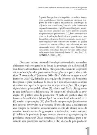 Campo em vídeo: experiências artístico-educativas na produção de audiovisuais
no norte do Tocantins
179
A partir da experimentação prática com vistas à com-
posição artística, os diários serviam de base para o re-
gistro de tudo o que se relacionasse à construção do
objeto de arte: das orientações dadas pelos docentes às
impressões causadas e opiniões emitidas junto aos co-
legas discentes a respeito dos vídeos exibidos durante
as apresentações preliminares [...], bem como dúvidas
relativas à aplicação das técnicas e questões das mais
diferentes ordens que fossem suscitadas nesse movi-
mento realizado em torno de um material no qual se
entrecruzam muitas variáveis determinantes para sua
sustentação como objeto de arte e que, diretamente,
incidiam na tomada de decisões para que a ideia origi-
nal tomasse uma (ou outra) forma (SILVA; PAULA;
BONILLA, 2016, p. 28).
O excerto mostra que os diários de processo criativo acumulam
diferentes registros gerados ao longo da produção do audiovisual. E
vão desde a delimitação do tema, planejamento, execução do projeto
até as orientações dos professores. Nesse gênero, a partir das temá-
ticas “A comunidade” (semestre 2014-2) e “Vida em imagem e som”
(semestre 2015-2), definidas pela equipe de docentes do Seminário
Integrado II para produção do vídeo de 1 minuto, os alunos/autores
deveriam ser capazes de apresentar as seguintes seções: (1) a propo-
sição da ideia principal do vídeo; (2) sobre o quê falar?; (3) argumen-
to que justificasse a delimitação; (4) sinopse; (5) finalidade da pro-
dução; (6) público-alvo da produção; (7) perfil do público-alvo; (8)
formato do audiovisual (videoclipe? documentário? animação? etc.);
(9) roteiro da produção; (10) planilha de pré-produção (equipamen-
tos; pessoas envolvidas na produção; objetos de cena; detalhamento
das equipes de trabalho; deslocamento; seleção de atores; datas de
ensaios; agendamento de gravações; autorizações; dentre outros.);
(11) diário de produção (o que ocorreu durante as gravações? quais
problemas surgiram? Quais estratégias foram articuladas para a re-
solução dos problemas encontrados?); (12) diário de pós-produção
EDU CAMPO ARTES E FORMAÇÃO DOCENTE_V2.indd 179 23/05/2017 16:14:51
 